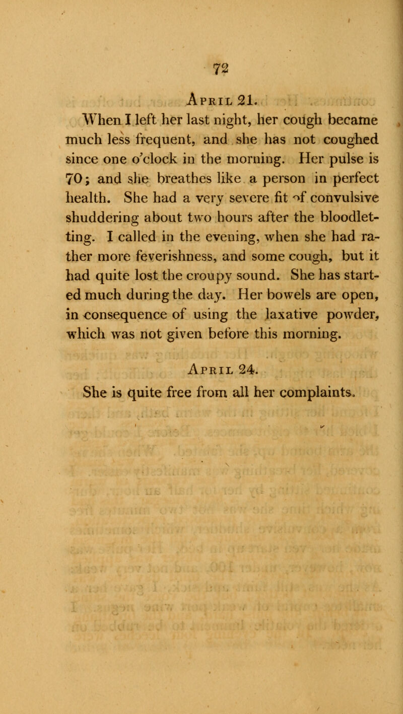 April 21. When I left her last night, her cough became much less frequent, and she has not coughed since one o'clock in the morning. Her pulse is 70; and she breathes like a person in perfect health. She had a very severe fit of convulsive shuddering about two hours after the bloodlet- ting. I called in the evening, when she had ra- ther more feverishness, and some cough, but it had quite lost the croupy sound. She has start- ed much during the day. Her bowels are open, in consequence of using the laxative powder, which was not given before this morning. April 24. She is quite free from all her complaints.