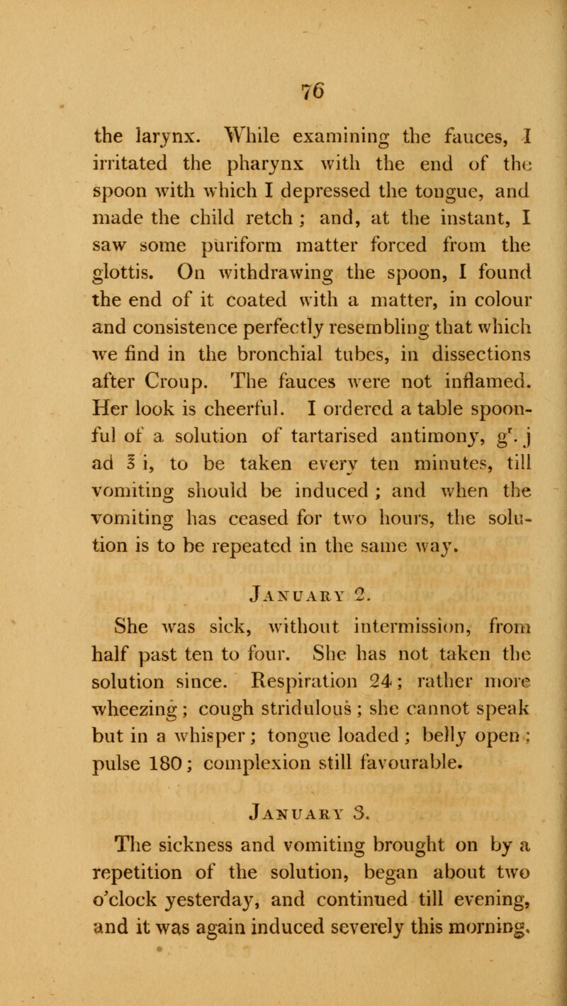 the larynx. While examining the fauces, I irritated the pharynx with the end of the spoon with which I depressed the tongue, and made the child retch ; and, at the instant, I saw some puriform matter forced from the glottis. On withdrawing the spoon, I found the end of it coated with a matter, in colour and consistence perfectly resembling that which we find in the bronchial tubes, in dissections after Croup. The fauces were not inflamed. Her look is cheerful. I ordered a table spoon- ful of a solution of tartarised antimony, gr. j ad I i, to be taken evtiry ten minutes, till vomiting should be induced ; and when the vomiting has ceased for two hours, the solu- tion is to be repeated in the same way. January 2. She was sick, without intermission, from half past ten to four. She has not taken the solution since. Respiration 24; rather more wheezing ; cough stridulous ; she cannot speak but in a whisper; tongue loaded ; belly open ; pulse 180; complexion still favourable. January 3, The sickness and vomiting brought on by a repetition of the solution, began about two o'clock yesterday, and continued till evening, and it was again induced severely this morning.