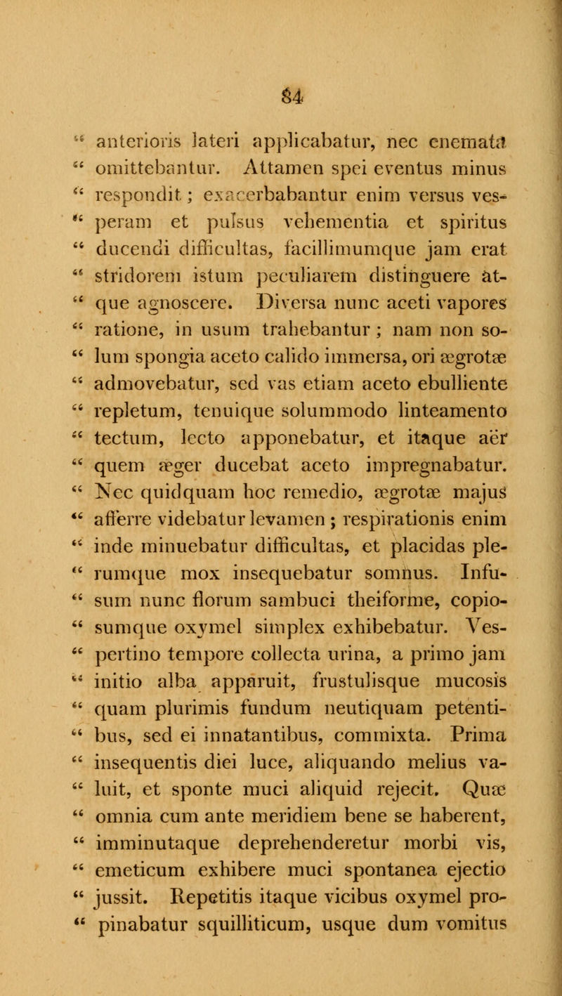 '• anterioris lateri applicabatur, nee enemata  omittebantur. Attamen spei eventus minus  respondit; exacerbabantur enim versus ves^  peram et pulsus vehementia et spiritus  ducendi diflicultas, facillimumque jam erat  stridorem istum peculiarem distihguere at-  que agnoscere. Diversa nunc aceti vapores ** ratione, in usum trahebantur ; nam non so-  lum spongia aceto calido immersa, ori aegrotae  admovebatur, sed vas etiam aceto ebulliente  repletum, tenuique solummodo linteamento  tectum, lecto apponebatur, et itaque aer  quern dbgex ducebat aceto impregnabatur.  Nee quidquam hoc remedio, aegrotae majus  afferre videbaturlevamen ; respirationis enim  inde minuebatur difficultas, et placidas ple-  rumque mox insequebatur somnus. Infu-  sum nunc florum sambuci theiforme, copio-  sumque oxymel simplex exhibebatur. Ves- M pertino tempore collecta urina, a primo jam u initio alba apparuit, frustulisque mucosis  quam plurimis fundum neutiquam petenti-  bus, sed ei innatantibus, commixta. Prima  insequentis diei luce, aliquando melius va-  luit, et sponte muci aliquid rejecit. Quae  omnia cum ante meridiem bene se haberent,  imminutaque deprehenderetur morbi vis,  emeticum exhibere muci spontanea ejectio  jussit. Repetitis itaque vicibus oxymel pro- 11 pinabatur squilliticum, usque dum vomitus