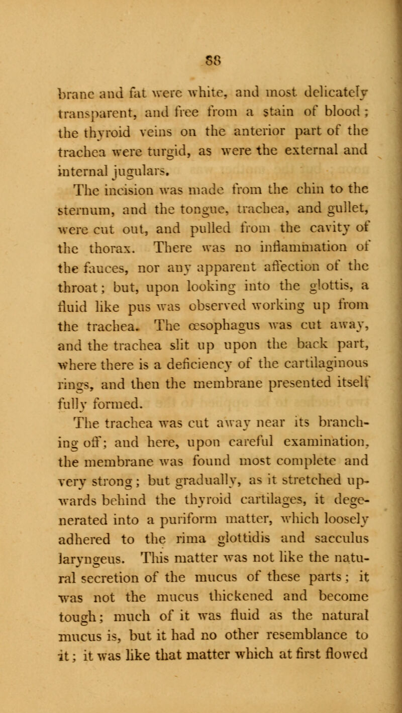 58 brane and fat were while, and most delicat transparent, and free from a stain of blood : the thvroid veins on the anterior part of the trachea were turgid, as were the external and internal jugulars. The ineision was made from the ehin to the quid, and the tongue, trachea, and gullet, were cut out, and pulled from the cavity of the thorax. There was no inflammation of the fauces, nor any apparent affection of the throat ; but, upon looking into the glottis, a fluid like pus was observed working up from the trachea. The oesophagus was cut away, and the trachea slit up upon the back part, where there is a deficiency of the cartilaginous rings, and then the membrane presented itself fully formed. The trachea was cut away near its branch- ing off; and here, upon careful examination, the membrane was found most complete and very strong; but gradually, as it stretched up- wards behind the thvroid cartilages, it deg - nerated into a puriform matter, which loosely adhered to the rima giottidis and sacculus laryngeus. This matter was not like the natu- ral secretion of the mucus ot these parts; it was not the mucus thickened and become touch: much of it was fluid as the natural mucus is, but it had no other resemblance to it; it was like that matter which at first flowed