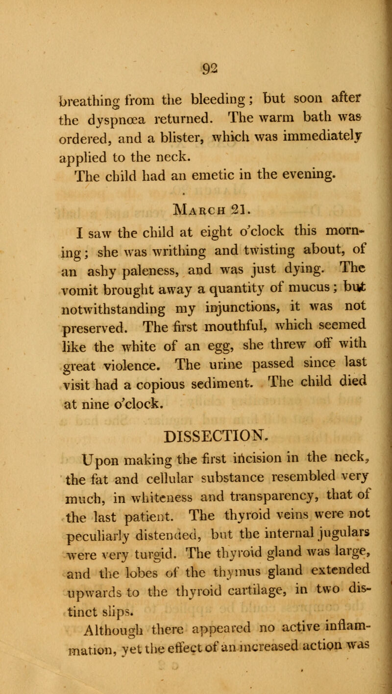 breathing from the bleeding; but soon after the dyspnoea returned. The warm bath was ordered, and a blister, which was immediately applied to the neck. The child had an emetic in the evening. March 21. I saw the child at eight o'clock this morn- ing ; she was writhing and twisting about, of an ashy paleness, and was just dying. The vomit brought away a quantity of mucus; but notwithstanding my injunctions, it was not preserved. The first mouthful, which seemed like the white of an egg, she threw off with great violence. The urine passed since last visit had a copious sediment. The child died at nine o'clock. DISSECTION. Upon making the first incision in the neck, the fat and cellular substance resembled very much, in whiteness and transparency, that of the last patient. The thyroid veins were not peculiarly distended, but the internal jugulars were very turgid. The thyroid gland was large, and the lobes of the thymus gland extended upwards to the thyroid cartilage, in two dis- tinct slips. Although there appeared no active inflam- mation, yet the effect of an increased action was