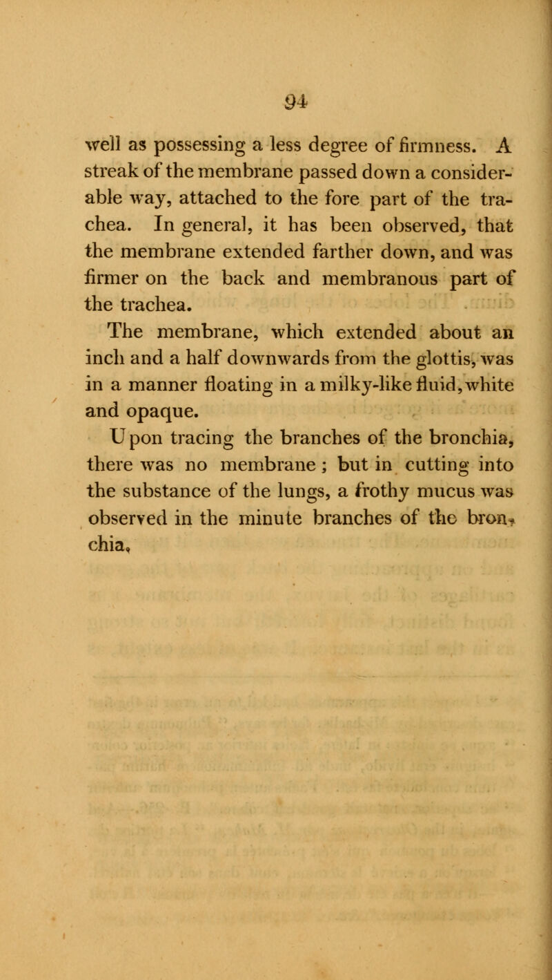 well as possessing a less degree of firmness. A streak of the membrane passed down a consider- able way, attached to the fore part of the tra- chea. In genera], it has been observed, that the membrane extended farther down, and was firmer on the back and membranous part of the trachea. The membrane, which extended about an inch and a half downwards from the glottis, was in a manner floating in a milky-like fluid, white and opaque. Upon tracing the branches of the bronchia, there was no membrane; but in cutting into the substance of the lungs, a frothy mucus was observed in the minute branches of the bron* chia.