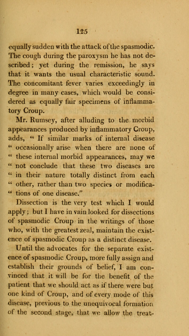 equally sudden with the attack of the spasmodic. The cough during the paroxysm he has not de- scribed; yet during the remission, he says that it wants the usual characteristic sound. The concomitant fever varies exceedingly in degree in many cases, which would be consi- dered as equally fair specimens of inflamma- tory Croup. Mr. Rumsey, after alluding to the morbid appearances produced by inflammatory Croup, adds,  If similar marks of internal disease  occasionally arise when there are none of  these internal morbid appearances, may we  not conclude that these two diseases are  in their nature totally distinct from each  other, rather than two species or modifica-  tions of one disease. Dissection is the very test which I would apply; but I have in vain looked for dissections of spasmodic Croup in the writings of those who, with the greatest zeal, maintain the exist- ence of spasmodic Croup as a distinct disease. Until the advocates for the separate exist- ence of spasmodic Croup, more fully assign and establish their grounds of belief, I am con- vinced that it will be for the benefit of the patient that we should act as if there were but one kind of Croup, and of every mode of this disease, previous to the unequivocal formation of the second stage, that we allow the treat-