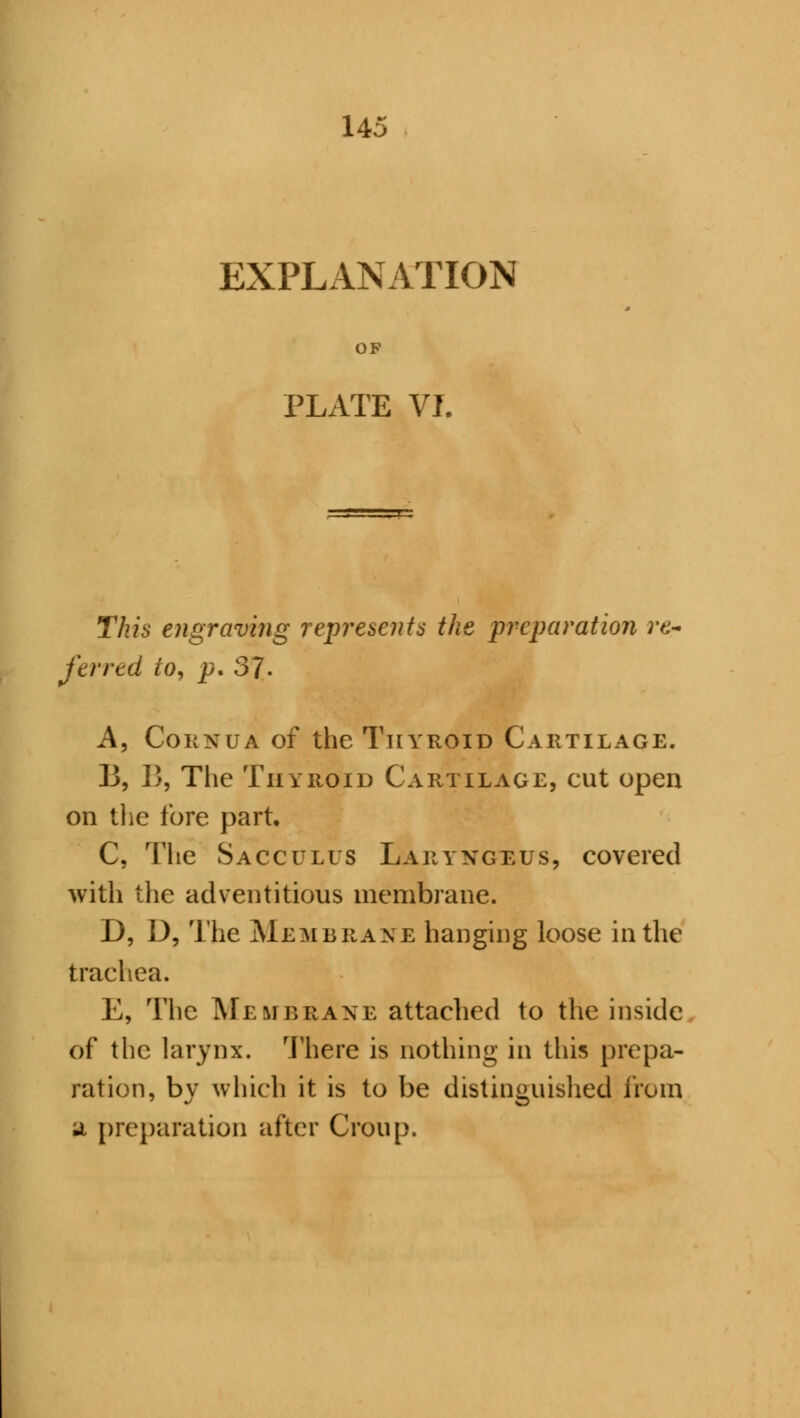 EXPLANATION OF PLATE VI. This engraving represents the preparation re~ ferred to, p. 37- A, Cornua of the Thyroid Cartilage. B, 13, The Thyroid Cartilage, cut open on the fore part. C, The Sacculus Laryngeus, covered with the adventitious membrane. D, D, The Membrane hanging loose in the trachea. E, The Membrane attached to the inside of the larynx. There is nothing in this prepa- ration, bv which it is to be distinguished from jl preparation after Croup.