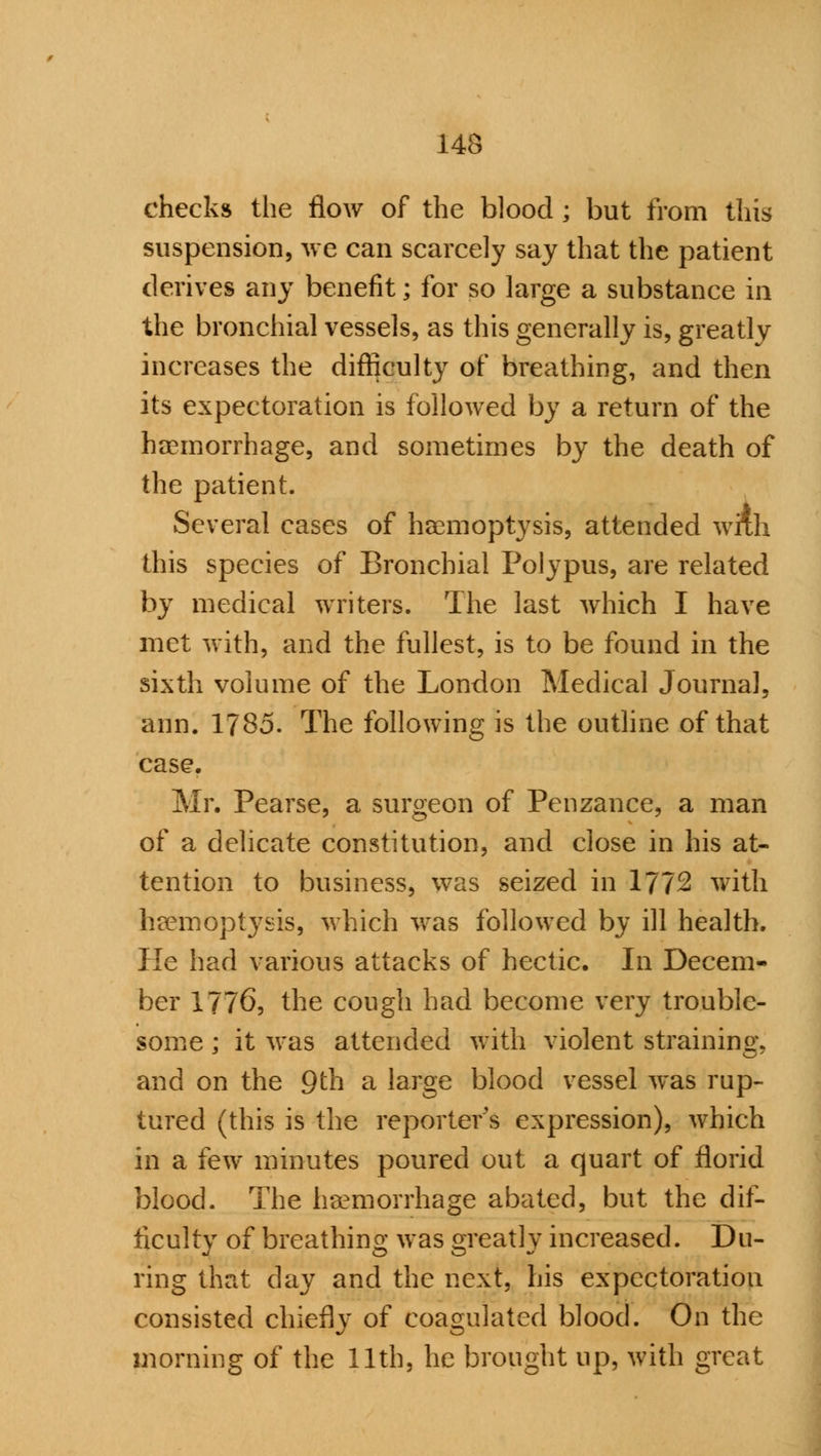 143 checks the flow of the blood ; but from this suspension, we can scarcely say that the patient derives any benefit; for so large a substance in the bronchial vessels, as this generally is, greatly increases the difficulty of breathing, and then its expectoration is followed by a return of the haemorrhage, and sometimes by the death of the patient. Several cases of haemoptysis, attended wixh this species of Bronchial Polypus, are related by medical writers. The last which I have met with, and the fullest, is to be found in the sixth volume of the London Medical Journal, aim. 1785. The following is the outline of that case. Mr. Pearse, a surgeon of Penzance, a man of a delicate constitution, and close in his at- tention to business, was seized in 1772 with haemoptysis, which was followed by ill health. He had various attacks of hectic. In Decem- ber 1776, the cough had become very trouble- some ; it was attended with violent straining, and on the 9th a large blood vessel was rup- tured (this is the reporter's expression), which in a few minutes poured out a quart of florid blood. The haemorrhage abated, but the dif- ficulty of breathing was greatly increased. Du- ring that day and the next, his expectoration consisted chiefly of coagulated blood. On the morning of the 11th, he brought up, with great