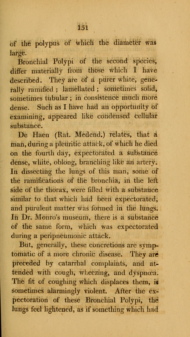 of the polypus of which the diameter was large. Bronchial Polypi of the second species, differ materially from those which 1 have described. They are of a purer white, gene- rally ramified ; lamellated ; sometimes solid, sometimes tubular; in consistence much more dense. Such as I have had an opportunity of examining, appeared like condensed cellular substance. De Haen (Rat. Medend.) relates, that a man, during a pleuritic attack, of which he died on the fourth day, expectorated a substance dense, white, oblong, branching like an artery. In dissecting the lungs of this man, some of the ramifications of the bronchia, in the left side of the thorax, were filled with a substance similar to that which had been expectorated, and purulent matter was formed in the lungs. In Dr. Monro's museum, there is a substance of the same form, which was expectorated during a peripneumonic attack. But, generally, these concretions are symp- tomatic of a more chronic disease. They are preceded by catarrhal complaints, and at- tended with cough, wheezing, and dyspnoea. The fit of coughing which displaces them, is sometimes alarmingly violent. After the ex- pectoration of these Bronchial Polypi, the lungs feel lightened, as if something which had