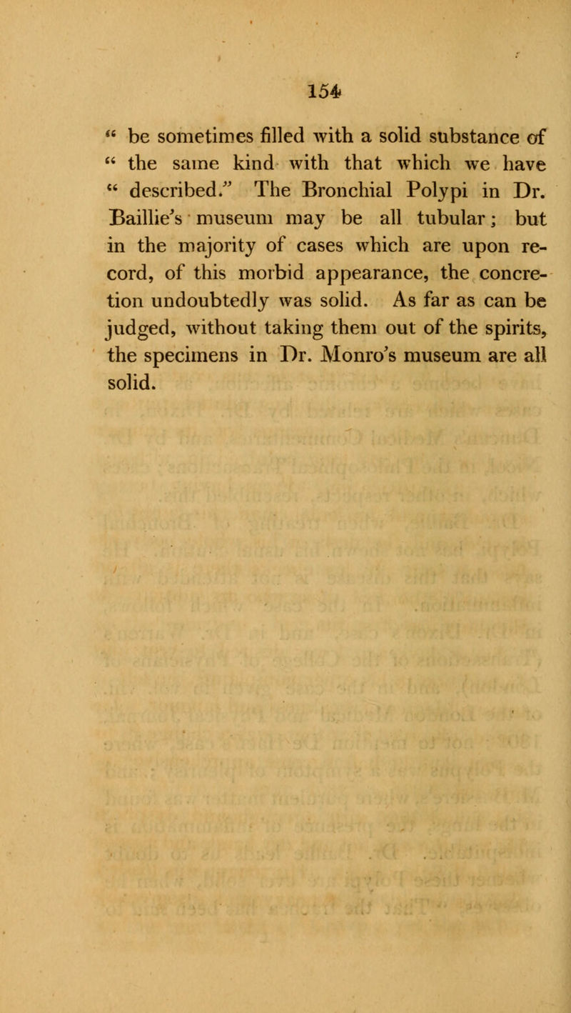 * be sometimes filled with a solid substance of  the same kind with that which we have  described/' The Bronchial Polypi in Dr. Baillie's museum may be all tubular; but in the majority of cases which are upon re- cord, of this morbid appearance, the concre- tion undoubtedly was solid. As far as can be judged, without taking them out of the spirits, the specimens in Dr. Monro's museum are all solid.