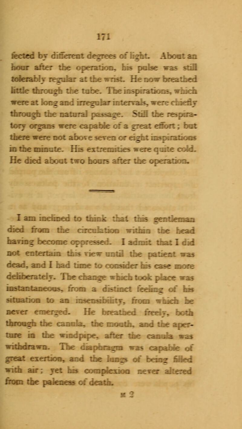lected by different degrees of light. About an hoar after the operation, his poke was still r;!^'.'.; :::.!•: --. :.v; ~ *:.*:, ?:■::.;-;'-::-: little through the tabe. Tbe inspiration, which ~ ;:■: '■-. - i i:.; .rv-^-..-.' ::^;vi... --;';- -..:-n/ tory organs were capable of a great etifort; bat He died a boa t two boms after the operation. I am inclined to think thai this gentleman died from the circulation within the bead hating become oppressed. I admit that I did zr. ~:r.r:~,:.\ -..-;-_;.;.. -~ ;.•:--.: -^ :-r-:^-,:-: v. i — .;.--; - ;..;:. :..:,: ;; -~ - ^ lu.^.i-^;:-.-^. :;.-: i :.--.-;: ;'-:■■:.-.-j .: b-5 -■-'------ - -' ..'■^•-::.«.'..-. rr:c;: i.::. ;_-: He bfeatbed ftedj, both ::-:■--.. v.-: --:..'.-. ::.-;::.> _-.t.. ir.-i v.^ i •■:•> tme in die windpipe, after the cannla was great exertion, and the long? of being fifed with air; jet his complexion never altered rroc:. Kbc pafaaaa of kadb