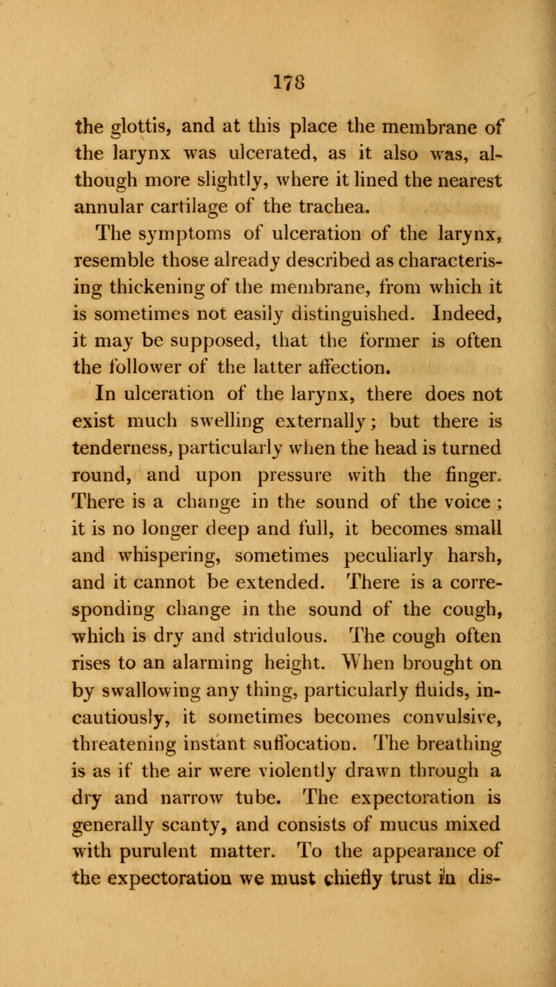 the glottis, and at this place the membrane of the larynx was ulcerated, as it also was, al- though more slightly, where it lined the nearest annular cartilage of the trachea. The symptoms of ulceration of the larynx, resemble those already described as characteris- ing thickening of the membrane, from which it is sometimes not easily distinguished. Indeed, it may be supposed, that the former is often the follower of the latter affection. In ulceration of the larynx, there does not exist much swelling externally; but there is tenderness, particularly when the head is turned round, and upon pressure with the finger. There is a change in the sound of the voice ; it is no longer deep and full, it becomes small and whispering, sometimes peculiarly harsh, and it cannot be extended. There is a corre- sponding change in the sound of the cough, which is dry and stridulous. The cough often rises to an alarming height. When brought on by swallowing any thing, particularly fluids, in- cautiously, it sometimes becomes convulsive, threatening instant suffocation. The breathing is as if the air were violently drawn through a dry and narrow tube. The expectoration is generally scanty, and consists of mucus mixed with purulent matter. To the appearance of the expectoration we must chiefly trust in dis-