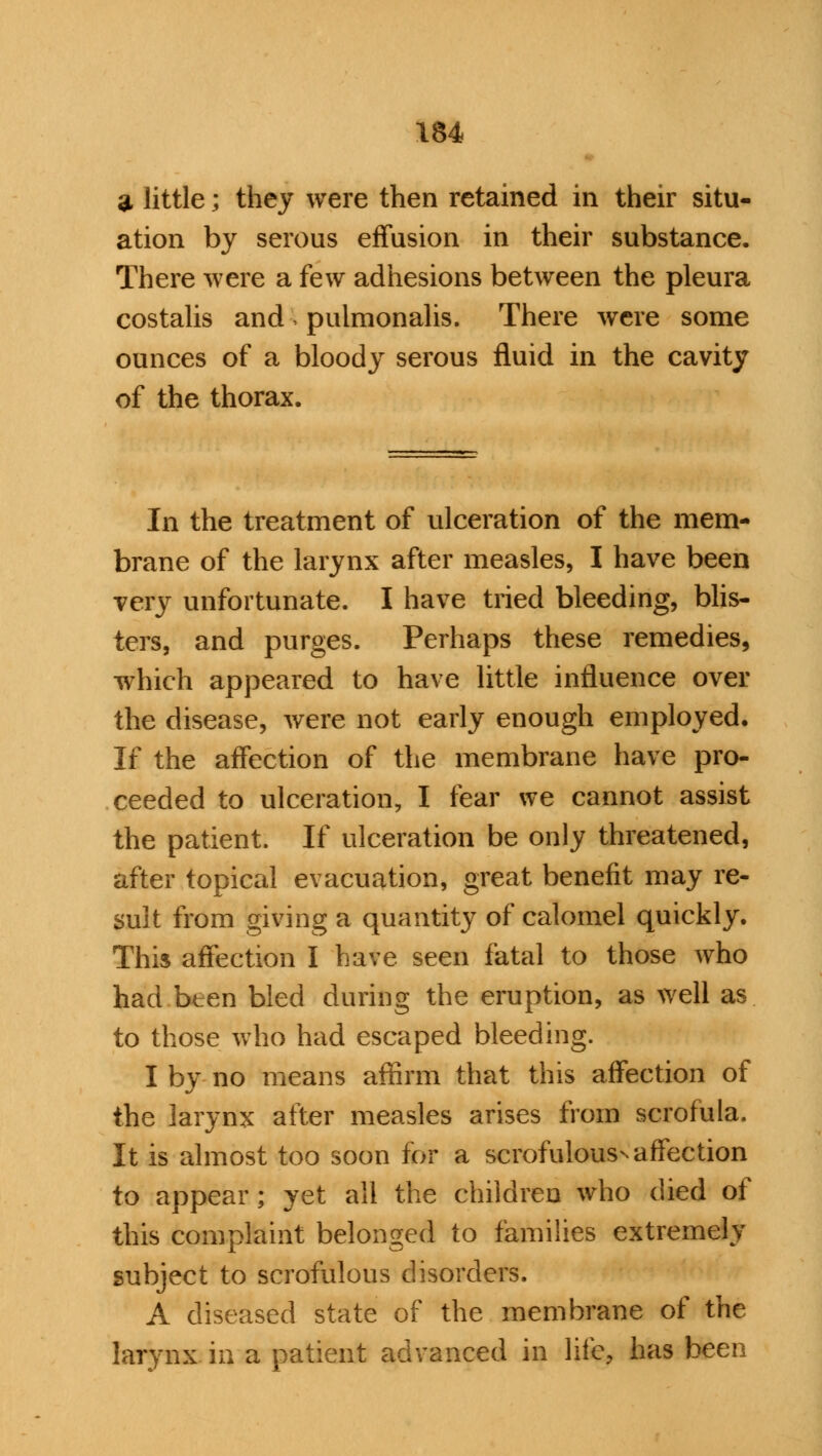 3 little; they were then retained in their situ- ation by serous effusion in their substance. There were a few adhesions between the pleura costalis and i pulmonalis. There were some ounces of a bloody serous fluid in the cavity of the thorax. In the treatment of ulceration of the mem- brane of the larynx after measles, I have been very unfortunate. I have tried bleeding, blis- ters, and purges. Perhaps these remedies, which appeared to have little influence over the disease, were not early enough employed. If the affection of the membrane have pro- ceeded to ulceration, I fear we cannot assist the patient. If ulceration be only threatened, after topical evacuation, great benefit may re- sult from giving a quantity of calomel quickly. Thi$ affection I have seen fatal to those Avho had bten bled during the eruption, as well as to those who had escaped bleeding. I by no means affirm that this affection of the larynx after measles arises from scrofula. It is almost too soon for a scrofulouss affection to appear; yet all the children who died of this complaint belonged to families extremely subject to scrofulous disorders. A diseased state of the membrane of the larynx in a patient advanced in life, has been