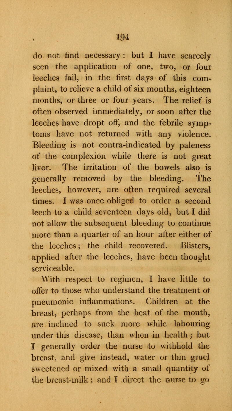 do not find necessary : but I have scarcely seen the application of one, two, or four leeches fail, in the first days of this com- plaint, to relieve a child of six months, eighteen months, or three or four years. The relief is often observed immediately, or soon after the leeches have dropt off, and the febrile symp- toms have not returned with any violence. Bleeding is not contra-indicated by paleness of the complexion while there is not great livor. The irritation of the bowels also is generally removed by the bleeding. The leeches, however, are often required several times. I was once obliged to order a second leech to a child seventeen days old, but I did not allow the subsequent bleeding to continue more than a quarter of an hour after either of the leeches; the child recovered. Blisters, applied after the leeches, have been thought serviceable. With respect to regimen, I have little to offer to those who understand the treatment of pneumonic inflammations. Children at the breast, perhaps from the heat of the mouth, are inclined to suck more while labouring under this disease, than when in health ; but I generally order the nurse to withhold the breast, and give instead, water or thin gruel sweetened or mixed with a small quantity of the breast-milk; and I direct the nurse to no