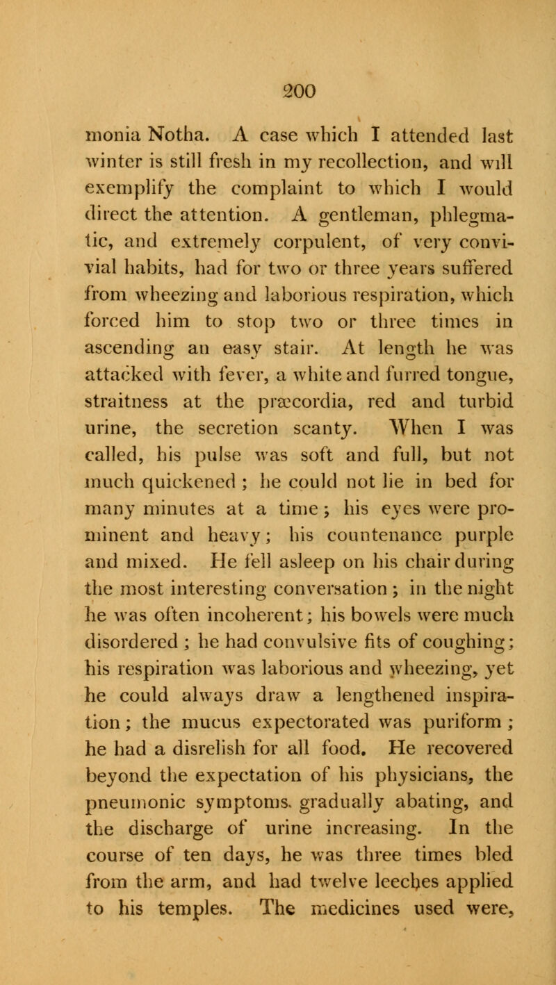 monia Notha. A case which I attended last winter is still fresh in my recollection, and will exemplify the complaint to which I would direct the attention. A gentleman, phlegma- tic, and extremely corpulent, of very convi- vial habits, had for two or three years suffered from wheezing and laborious respiration, which forced him to stop two or three times in ascending an easv stair. At length he was attacked with fever, a white and furred tongue, straitness at the praecordia, red and turbid urine, the secretion scanty. When I was called, his pulse was soft and full, but not much quickened ; he could not lie in bed for many minutes at a time; his eyes were pro- minent and heavy; his countenance purple and mixed. He fell asleep on his chair during the most interesting conversation ; in the night he was often incoherent; his bowels were much disordered ; he had convulsive fits of coughing; his respiration was laborious and wheezing, yet he could always draw a lengthened inspira- tion; the mucus expectorated was puriform ; he had a disrelish for all food. He recovered beyond the expectation of his physicians, the pneumonic s}rmptoms. gradually abating, and the discharge of urine increasing. In the course of ten days, he was three times bled from the arm, and had twelve leeches applied to his temples. The medicines used were,