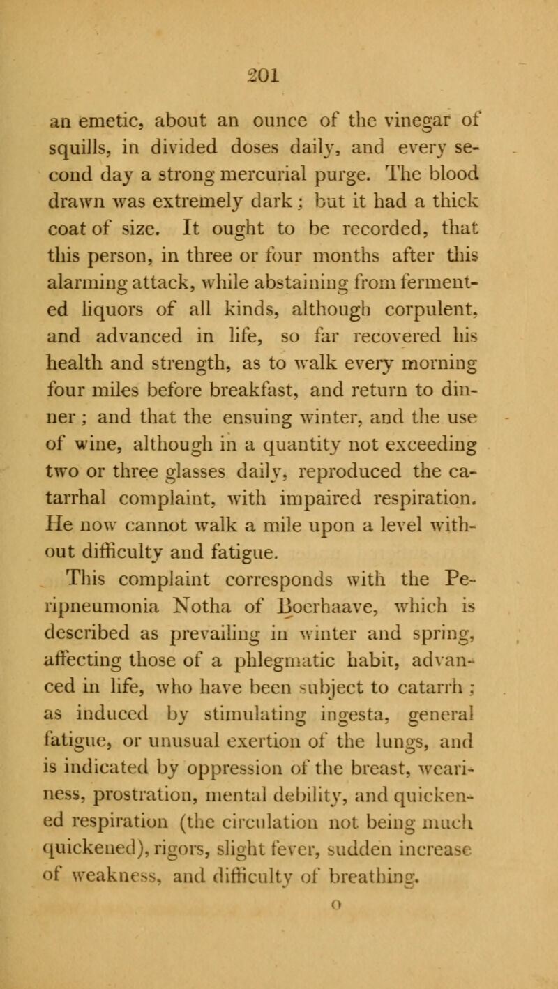 an emetic, about an ounce of the vinegar of squills, in divided doses daily, and every se- cond day a strong mercurial purge. The blood drawn was extremely dark : but it had a thick coat of size. It ought to be recorded, that this person, in three or four months after this alarming attack, while abstaining from ferment- ed liquors of all kinds, although corpulent, and advanced in life, so far recovered his health and strength, as to walk every morning four miles before breakfast, and return to din- ner ; and that the ensuing winter, and the use of wine, although in a quantity not exceeding two or three glasses daily, reproduced the ca- tarrhal complaint, with impaired respiration. lie now cannot walk a mile upon a level with- out difficulty and fatigue. This complaint corresponds with the Pe- ripneumonia Notha of Boerhaave, which is described as prevailing in winter and spring, affecting those of a phlegmatic habit, advan- ced in life, who have been subject to catarrh ; as induced by stimulating ingesta, general fatigue, or unusual exertion of the lungs, and is indicated by oppression of the breast, weari- ness, prostration, mental debility, and quicken- ed respiration (the circulation not. being much quickened), rigors, sli dden increase <>f weakness, and difficulty of breathm