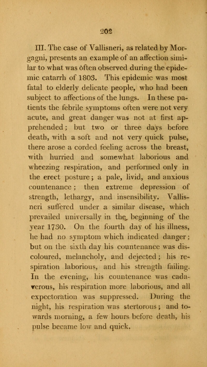 JO* III. The case of Vallisneri, as related by Mor- gagni, presents an example of an affection simi- lar to what was 6ften observed during the epide- mic catarrh of 1803. This epidemic was most fatal to elderly delicate people, who had been subject to affections of the lungs. In these pa- tients the febrile symptoms often were not very acute, and great danger was not at first ap- prehended ; but two or three days before death, with a soft and not very quick pulse, there arose a corded feeling across the breast, with hurried and somewhat laborious and wheezing respiration, and performed only in the erect posture; a pale, livid, and anxious countenance : then extreme depression of strength, lethargy, and insensibility. Vallis- neri suffered under a similar disease, which prevailed universally in the^ beginning of the yeat 1730. On the fourth day of his illness, he had no symptom which indicated danger; but on the sixth day his countenance was dis- coloured, melancholy, and dejected; his re- spiration laborious, and his strength failing. In the evening, his countenance was cada- verous, his respiration more laborious, and all expectoration was suppressed. During the night, his respiration was stertorous; and to- wards morning, a few hours before death, his pulse became low and quick.