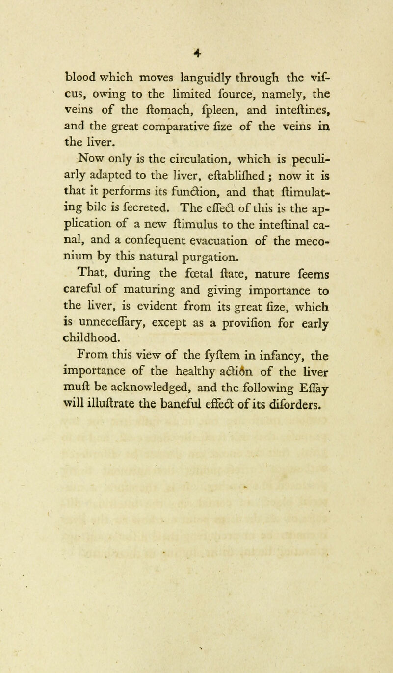 blood which moves languidly through the vif- cus, owing to the limited fource, namely, the veins of the ftomach, fpleen, and inteftines, and the great comparative fize of the veins in the liver. Now only is the circulation, which is peculi- arly adapted to the liver, eftablifhed; now it is that it performs its function, and that ftimulat- ing bile is fecreted. The effect of this is the ap- plication of a new ftimulus to the inteftinal ca- nal, and a confequent evacuation of the meco- nium by this natural purgation. That, during the foetal ftate, nature feems careful of maturing and giving importance to the liver, is evident from its great fize, which is unneceffary, except as a provifion for early childhood. From this view of the fyftem in infancy, the importance of the healthy action of the liver mull be acknowledged, and the following Eflay will illuftrate the baneful effect of its diforders.