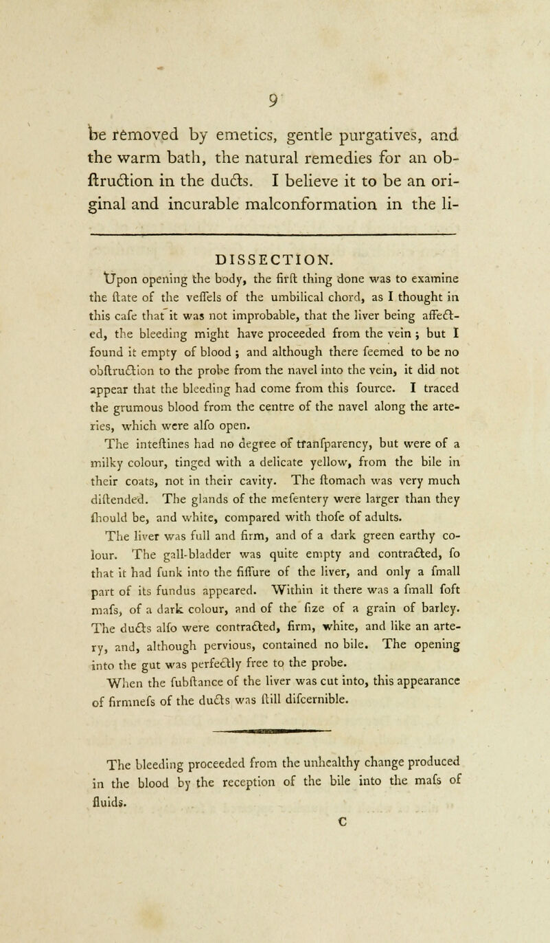 be removed by emetics, gentle purgatives, and the warm bath, the natural remedies for an ob- ftruction in the dudts. I believe it to be an ori- ginal and incurable malconformation in the li- DISSECTION. tjpon opening the body, the firft thing done was to examine the ftate of the veffels of the umbilical chord, as I thought in this cafe that it was not improbable, that the liver being affect- ed, the bleeding might have proceeded from the vein ; but I found it empty of blood ; and although there feemed to be no obftrudtion to the probe from the navel into the vein, it did not appear that the bleeding had come from this fource. I traced the grumous blood from the centre of the navel along the arte- ries, which were alfo open. The inteftines had no degree of tfanfparency, but were of a milky colour, tinged with a delicate yellow, from the bile in their coats, not in their cavity. The ftomach was very much diftended. The glands of the mefentery were larger than they fhould be, and white, compared with thofe of adults. The liver was full and firm, and of a dark green earthy co- lour. The gall-bladder was quite empty and contracted, fo that it had funk into the fiffure of the liver, and only a fmall part of its fundus appeared. Within it there was a fmall foft mafs, of a dark colour, and of the fize of a grain of barley. The duds alfo were contracted, firm, white, and like an arte- ry, and, although pervious, contained no bile. The opening into the gut was perfectly free to the probe. When the fubftance of the liver was cut into, this appearance of firmnefs of the ducts was (till difcernible. The bleeding proceeded from the unhealthy change produced in the blood by the reception of the bile into the mafs of fluids. C