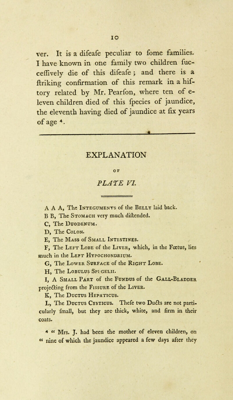 IO ver. It is a difeafe peculiar to fome families. I have known in one family two children fuc- ceffively die of this difeafe ; and there is a ftriking confirmation of this remark in a hif- tory related by Mr. Pearfon, where ten of e- leven children died of this fpecies of jaundice, the eleventh having died of jaundice at fix years of age 4- ___ -a ■ EXPLANATION PLATE VI. AAA, The Integuments of the Belly laid back. B B, The Stomach very much diftended. C, The Duodenum. D, The Colon. E, The Mass of Small Intestines. F, The Left Lobe of the Liver, which, in the Foetus, lies much in the Left Hypochondrium. G, The Lower Surface of the Right Lobe. H, The Lobulus Spi gelii. I, A Small Part of the Fundus of the Gall-Bladder projecting from the Fissure of the Liver. K, The Ductus Hepaticus. L, The Ductus Cysticus. Thefe two Duels are not parti- cularly fmall, but they are thick, white, and firm in their coats. *  Mrs. J. had been the mother of eleven children, on  nine of which the jaundice appeared a few days after they