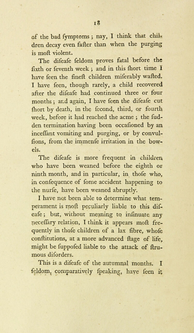 of the bad fymptoms; nay, I think that chila dren decay even fafler than when the purging is mofl violent. The difeafe feldom proves fatal before the fixth or feventh week ; and in this fhort time I have feen the fineft children miferably wafted. I have feen, though rarely, a child recovered after the difeafe had continued three or four months; and again, I have feen the difeafe cut fhort by death, in the fecond, third, or fourth week, before it had reached the acme ; the fud- den termination having been occafioned by an inceflant vomiting and purging, or by convul- fions, from the immenfe irritation in the bow- els. The difeafe is more frequent in children who have been weaned before the eighth or ninth month, and in particular, in thofe who, in confequence of fome accident happening to the nurfe, have been weaned abruptly. I have not been able to determine what tem- perament is moft peculiarly liable to this dif- eafe ; but, without meaning tq infinuate any neceflary relation, I think it appears moft fre- quently in thofe children of a lax fibre, whofe conftitutions, at a more advanced ftage of life, might be fuppofed liable to the attack of ftru- mous diforders. This is a difeafe of the autumnal months. I feldom^ comparatively fpeaking, have feen it