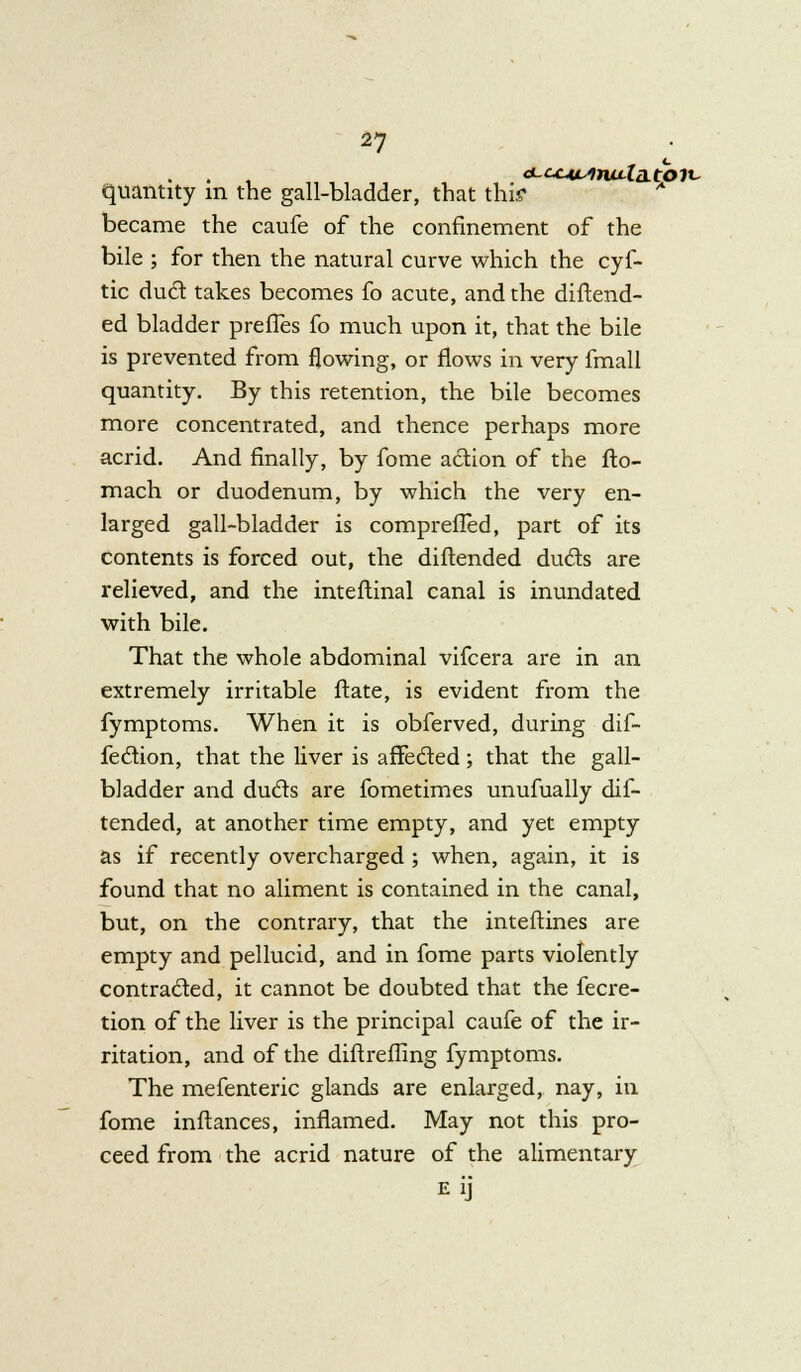 quantity in the gall-bladder, that this* became the caufe of the confinement of the bile ; for then the natural curve which the cyf- tic dud takes becomes fo acute, and the diftend- ed bladder prefles fo much upon it, that the bile is prevented from flowing, or flows in very fmall quantity. By this retention, the bile becomes more concentrated, and thence perhaps more acrid. And finally, by fome adion of the fto- mach or duodenum, by which the very en- larged gall-bladder is comprefied, part of its contents is forced out, the diftended duels are relieved, and the inteftinal canal is inundated with bile. That the whole abdominal vifcera are in an extremely irritable ftate, is evident from the fymptoms. When it is obferved, during dif- fedion, that the liver is affected; that the gall- bladder and duds are fometimes unufually dif- tended, at another time empty, and yet empty as if recently overcharged ; when, again, it is found that no aliment is contained in the canal, but, on the contrary, that the inteftines are empty and pellucid, and in fome parts violently contraded, it cannot be doubted that the fecre- tion of the liver is the principal caufe of the ir- ritation, and of the diftreffing fymptoms. The mefenteric glands are enlarged, nay, in fome inftances, inflamed. May not this pro- ceed from the acrid nature of the alimentary