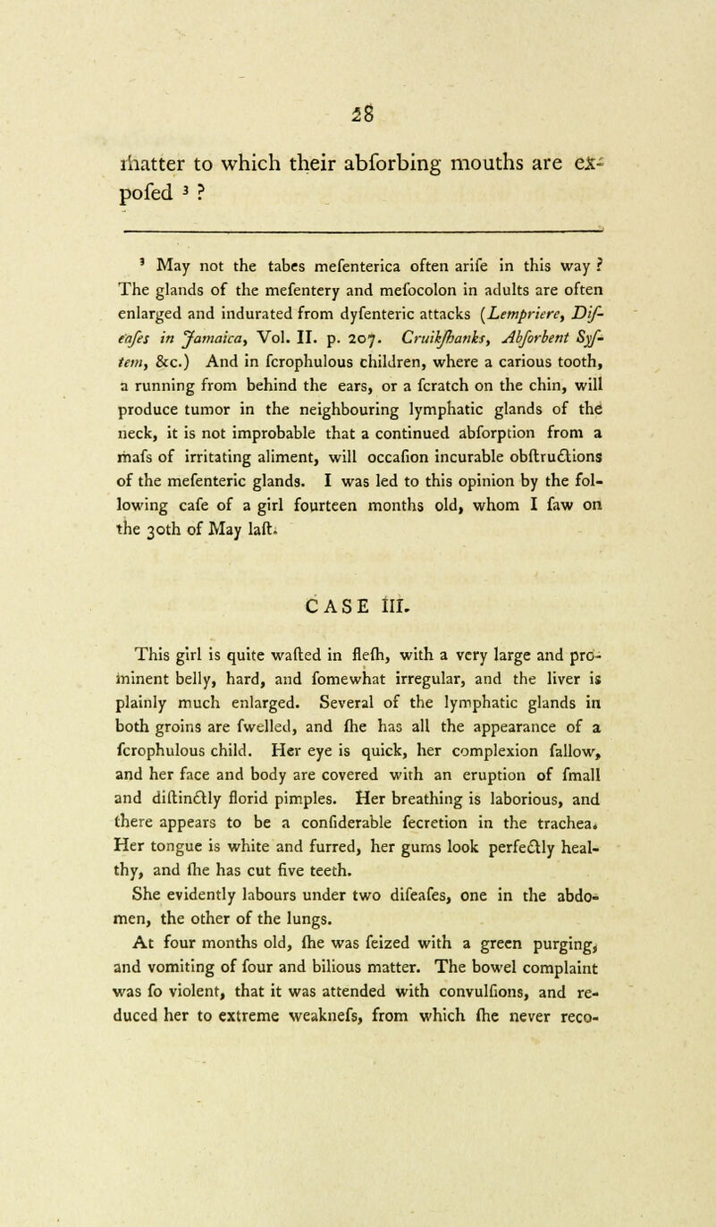 58 matter to which their abforbing mouths are ex- po fed 3 ? 3 May not the tabes mefenterica often arife in this way ? The glands of the mefentery and mefocolon in adults are often enlarged and indurated from dyfenteric attacks (Lempriere, Dif- e'afes in Jamaica, Vol. II. p. 207. Cruikjhanks, Abforbent Syf- tem, &c.) And in fcrophulous children, where a carious tooth, a running from behind the ears, or a fcratch on the chin, will produce tumor in the neighbouring lymphatic glands of the neck, it is not improbable that a continued abforption from a rhafs of irritating aliment, will occafion incurable obftru£Uons of the mefenteric glands. I was led to this opinion by the fol- lowing cafe of a girl fourteen months old, whom I faw on the 30th of May laft. CASE III. This girl is quite wafted in flefh, with a very large and pro- minent belly, hard, and fomewhat irregular, and the liver is plainly much enlarged. Several of the lymphatic glands in both groins are fwelled, and fhe has all the appearance of a fcrophulous child. Her eye is quick, her complexion fallow, and her face and body are covered with an eruption of fmall and diftindtly florid pimples. Her breathing is laborious, and there appears to be a confiderable fecretion in the trachea. Her tongue is white and furred, her gurns look perfectly heal- thy, and (he has cut five teeth. She evidently labours under two difeafes, one in the abdo- men, the other of the lungs. At four months old, fhe was feized with a green purging, and vomiting of four and bilious matter. The bowel complaint was fo violent, that it was attended with convulfions, and re- duced her to extreme weaknefs, from which fhe never reco-