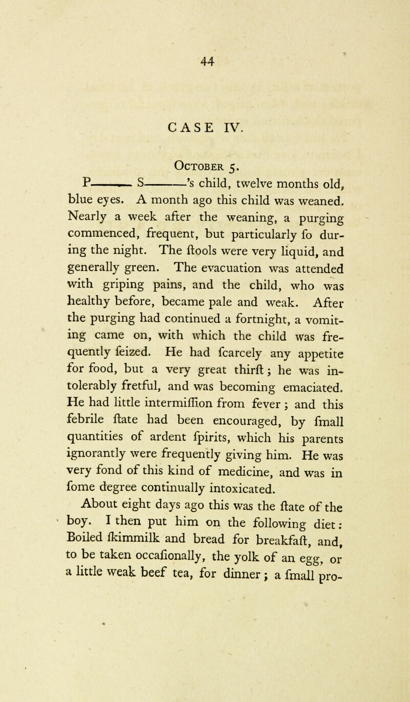 CASE IV. October 5. P S 's child, twelve months old, blue eyes. A month ago this child was weaned. Nearly a week after the weaning, a purging commenced, frequent, but particularly fo dur- ing the night. The ftools were very liquid, and generally green. The evacuation was attended with griping pains, and the child, who was healthy before, became pale and weak. After the purging had continued a fortnight, a vomit- ing came on, with which the child was fre- quently feized. He had fcarcely any appetite for food, but a very great thirft ; he was in- tolerably fretful, and was becoming emaciated. He had little intermiffion from fever ; and this febrile ftate had been encouraged, by fmall quantities of ardent fpirits, which his parents ignorantly were frequently giving him. He was very fond of this kind of medicine, and was in fome degree continually intoxicated. About eight days ago this was the ftate of the boy. I then put him on the following diet : Boiled fkimmilk and bread for breakfaft, and, to be taken occafionally, the yolk of an egg, or a little weak beef tea, for dinner; a fmall pro-