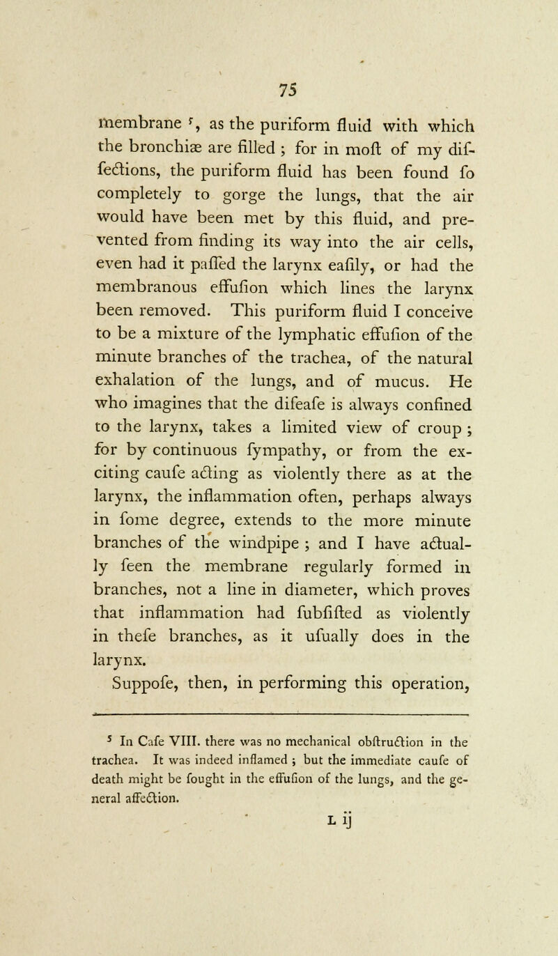 membrane % as the puriform fluid with which the branchiae are filled ; for in moll of my dif- feclions, the puriform fluid has been found fo completely to gorge the lungs, that the air would have been met by this fluid, and pre- vented from finding its way into the air cells, even had it palled the larynx eafily, or had the membranous effufion which lines the larynx been removed. This puriform fluid I conceive to be a mixture of the lymphatic effufion of the minute branches of the trachea, of the natural exhalation of the lungs, and of mucus. He who imagines that the difeafe is always confined to the larynx, takes a limited view of croup ; for by continuous fympathy, or from the ex- citing caufe acting as violently there as at the larynx, the inflammation often, perhaps always in fome degree, extends to the more minute branches of the windpipe ; and I have actual- ly feen the membrane regularly formed in branches, not a line in diameter, which proves that inflammation had fubfifted as violently in thefe branches, as it ufually does in the larynx. Suppofe, then, in performing this operation, 5 In Cafe VIII. there was no mechanical obftruftion in the trachea. It was indeed inflamed ; but the immediate caufe of death might be fought in the effufion of the lungs, and the ge- neral affection.