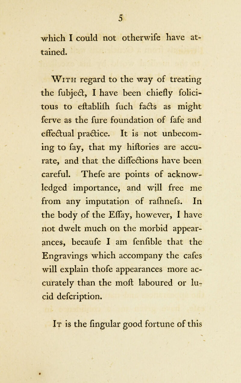 which I could not otherwife have at- tained. With regard to the way of treating the fubjecl:, I have been chiefly folici- tous to eftabliih fuch fadts as might ferve as the fure foundation of fafe and effectual practice. It is not unbecom- ing to fay, that my hiftories are accu- rate, and that the difTe&ions have been careful. Thefe are points of acknow- ledged importance, and w;ll free me from any imputation of rafhnefs. In the body of the EfTay, however, I have not dwelt much on the morbid appear- ances, becaufe I am fenfible that the Engravings which accompany the cafes will explain thofe appearances more ac- curately than the moll laboured or lu- cid defcription. It is the lingular good fortune of this
