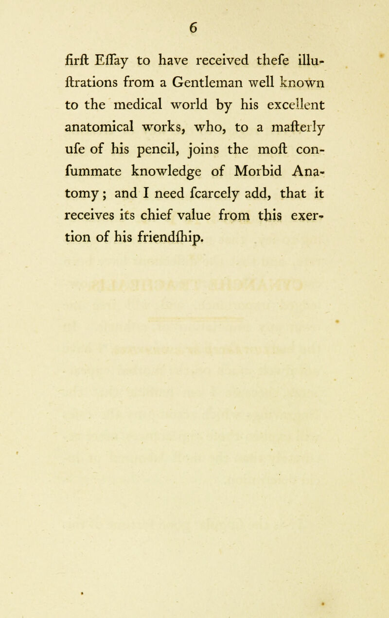 firft EfTay to have received thefe illu- llrations from a Gentleman well known to the medical world by his excellent anatomical works, who, to a malleily life of his pencil, joins the moft con- fummate knowledge of Morbid Ana- tomy ; and I need fcarcely add, that it receives its chief value from this exer- tion of his friendfhip.