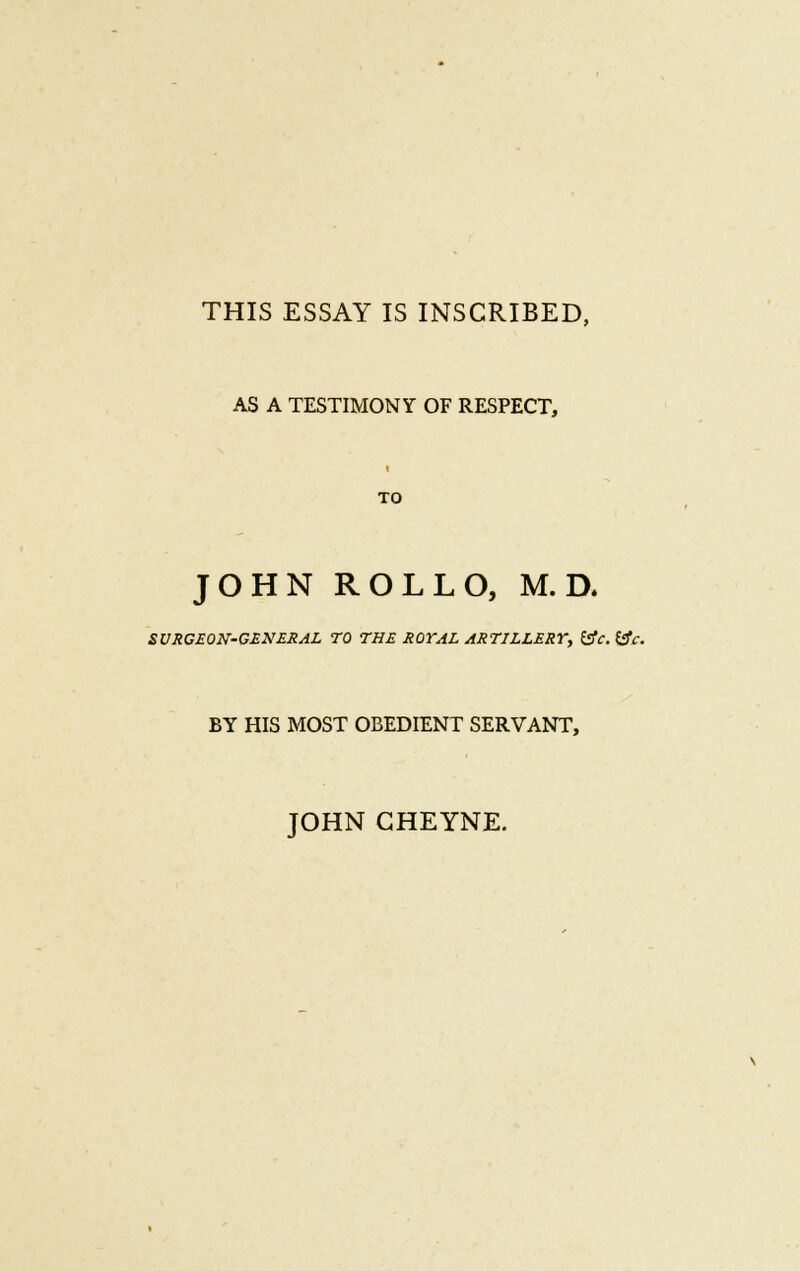 THIS ESSAY IS INSCRIBED, AS A TESTIMONY OF RESPECT, TO JOHN ROLLO, M. D. SURGEON-GENERAL TO THE ROYAL ARTILLERY, (sfc. &c. BY HIS MOST OBEDIENT SERVANT, JOHN GHEYNE.