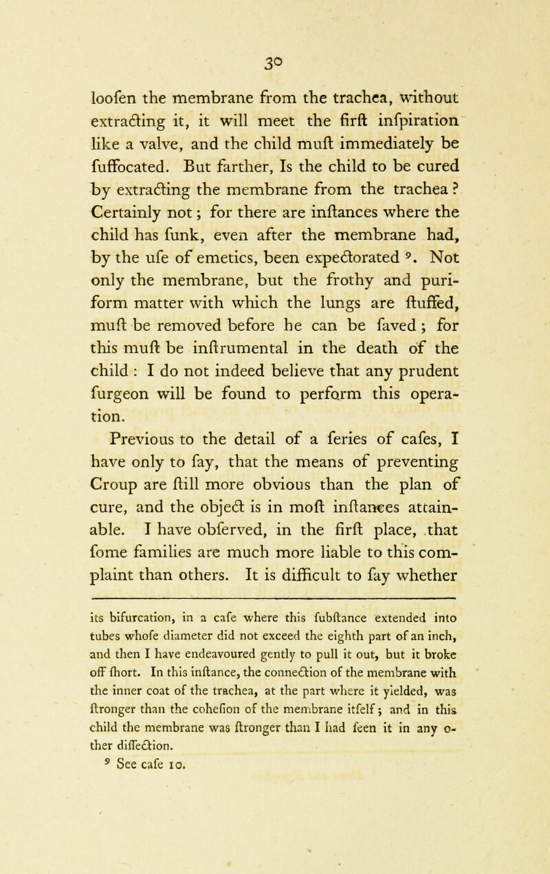 3° loofen the membrane from trie trachea, without extracting it, it will meet the firft infpiration like a valve, and the child mufl immediately be fuffbcated. But farther, Is the child to be cured by extracting the membrane from the trachea ? Certainly not; for there are inftances where the child has funk, even after the membrane had, by the ufe of emetics, been expectorated 9. Not only the membrane, but the frothy and puri- form matter with which the lungs are Huffed, mufl be removed before be can be faved; for this muft be inftrumental in the death of the child : I do not indeed believe that any prudent furgeon will be found to perform this opera- tion. Previous to the detail of a feries of cafes, I have only to fay, that the means of preventing Croup are ftill more obvious than the plan of cure, and the object is in moft inftances attain- able. I have obferved, in the firft place, that fome families are much more liable to this com- plaint than others. It is difficult to fay whether its bifurcation, in a cafe where this fubftance extended into tubes whofe diameter did not exceed the eighth part of an inch, and then I have endeavoured gently to pull it out, but it broke off fhort. In this inftance, the connection of the membrane with the inner coat of the trachea, at the part where it yielded, was ftronger than the cohefion of the membrane itfelf; and in this child the membrane was ftronger than I had leen it in any ci- ther diffe&ion. 9 See cafe 10.