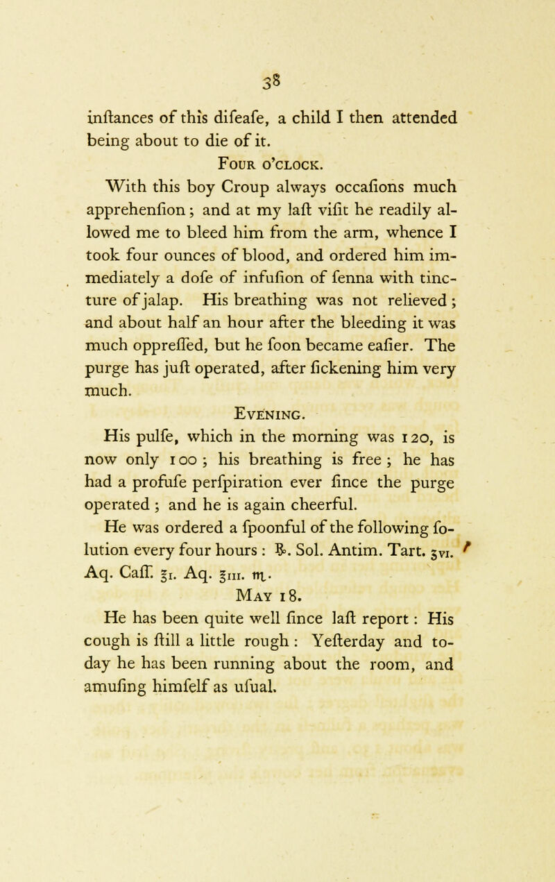 inftances of this difeafe, a child I then attended being about to die of it. Four o'clock. With this boy Croup always occafions much apprehenfion; and at my laft vifit he readily al- lowed me to bleed him from the arm, whence I took four ounces of blood, and ordered him im- mediately a dofe of infufion of fenna with tinc- ture of jalap. His breathing was not relieved ; and about half an hour after the bleeding it was much opprefTed, but he foon became eafier. The purge has jufl operated, after fickening him very much. Evening. His pulfe, which in the morning was 120, is now only 100 ; his breathing is free ; he has had a profufe perfpiration ever fince the purge operated ; and he is again cheerful. He was ordered a fpoonful of the following fo- lution every four hours : $=. Sol. Antim. Tart. 3V1. Aq. Caff. gi. Aq. §ra. ni- May 18. He has been quite well fince laft report: His cough is ftill a little rough : Yefterday and to- day he has been running about the room, and amufing himfelf as ufual.