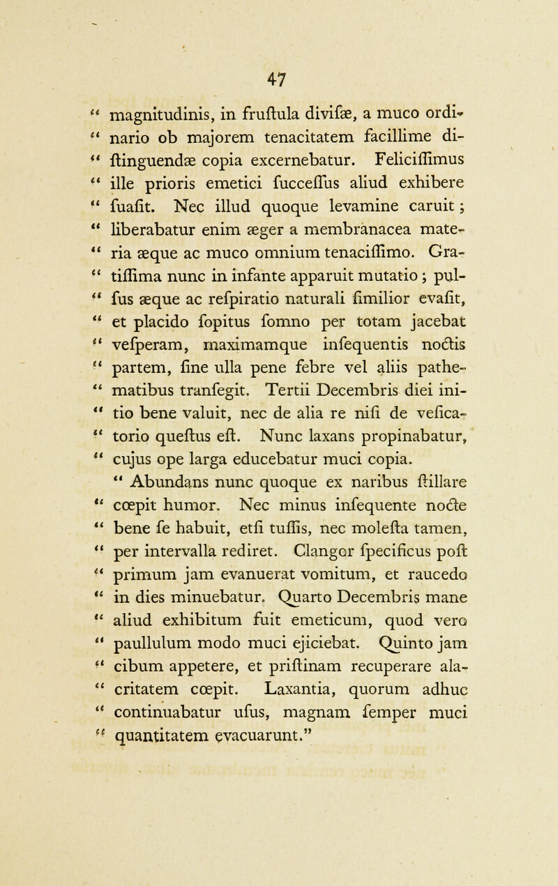 It it 47 magnitudinis, in fruftula divifae, a muco ordi* nario ob majorem tenacitatem facillime di- flinguendse copia excernebatur. Feliciffimus ille prioris emetici fuccefius aliud exhibere fuafit. Nee illud quoque levamine caruit; liberabatur enim aeger a membranacea mate- ria seque ac muco omnium tenaciffimo. Gra- tiffima nunc in infante apparuit mutatio ; pul- fus aeque ac refpiratio naturali fimilior evafit, et placido fopitus fomno per totam jacebat vefperam, rnaximamque infequentis nodis partem, fine ulla pene febre vel aliis pathe- matibus tranfegit. Tertii Decembris diei ini- tio bene valuit, nee de alia re nifi de vefica- torio queftus eft. Nunc laxans propinabatur, cujus ope larga educebatur muci copia.  Abundans nunc quoque ex naribus ftillare ccepit humor. Nee minus infequente node bene fe habuit, etfi tuflis, nee molefta tamen, per intervalla rediret. Clangor fpecificus pofl primum jam evanuerat vomitum, et raucedo in dies minuebatur. Quarto Decembris mane aliud exhibitum fuit emeticum, quod vero paullulum modo muci ejiciebat. Quinto jam cibum appetere, et priflinam recuperare ala- critatem ccepit. Laxantia, quorum adhuc continuabatur ufus, magnam femper muci quantitatem evacuarunt.