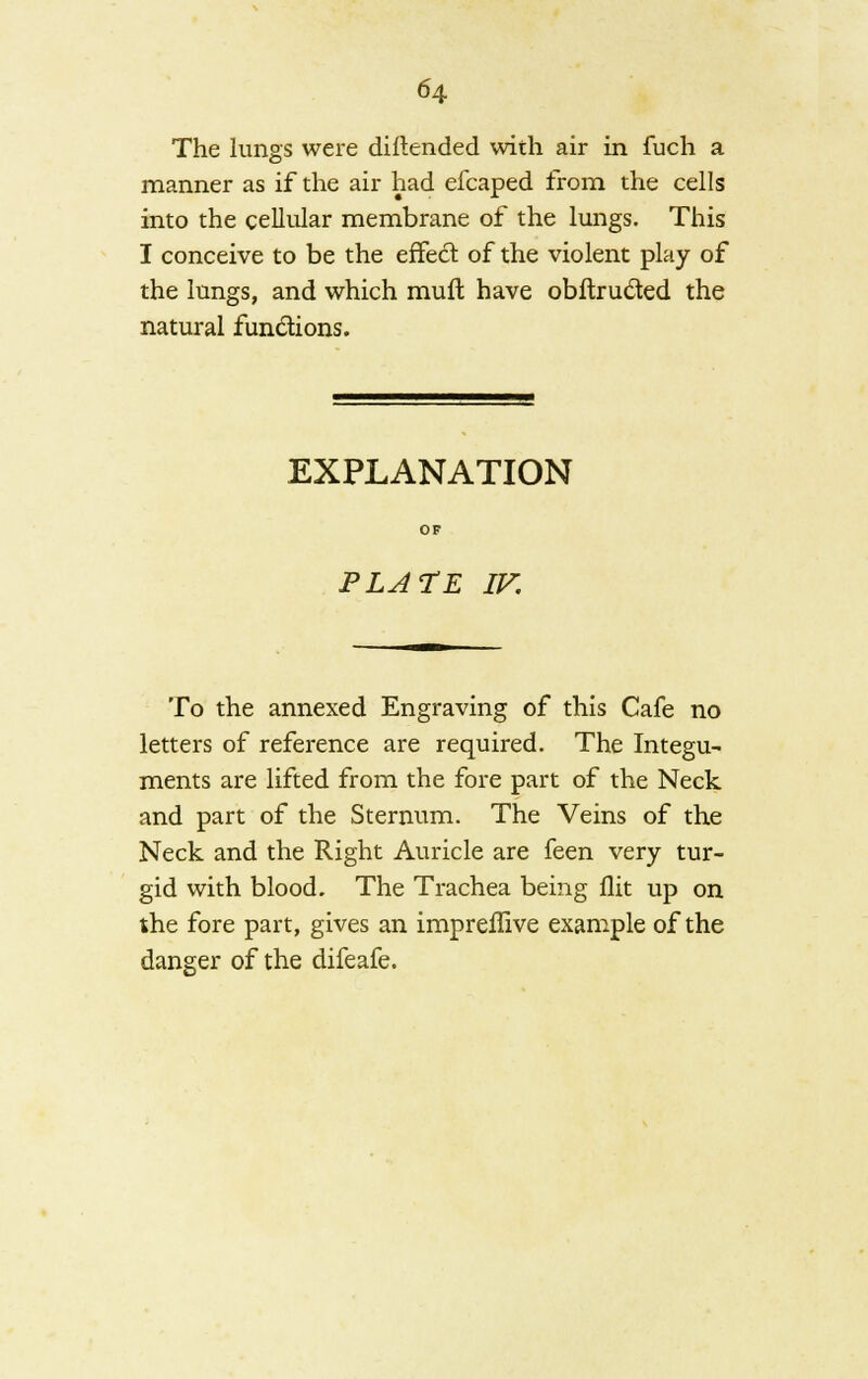 The lungs were diftended with air in luch a manner as if the air had efcaped from the cells into the cellular membrane of the lungs. This I conceive to be the effect of the violent play of the lungs, and which mull have obftructed the natural functions. EXPLANATION PLATE IV. To the annexed Engraving of this Cafe no letters of reference are required. The Integu- ments are lifted from the fore part of the Neck and part of the Sternum. The Veins of the Neck and the Right Auricle are feen very tur- gid with blood. The Trachea being flit up on the fore part, gives an impreffive example of the danger of the difeafe.