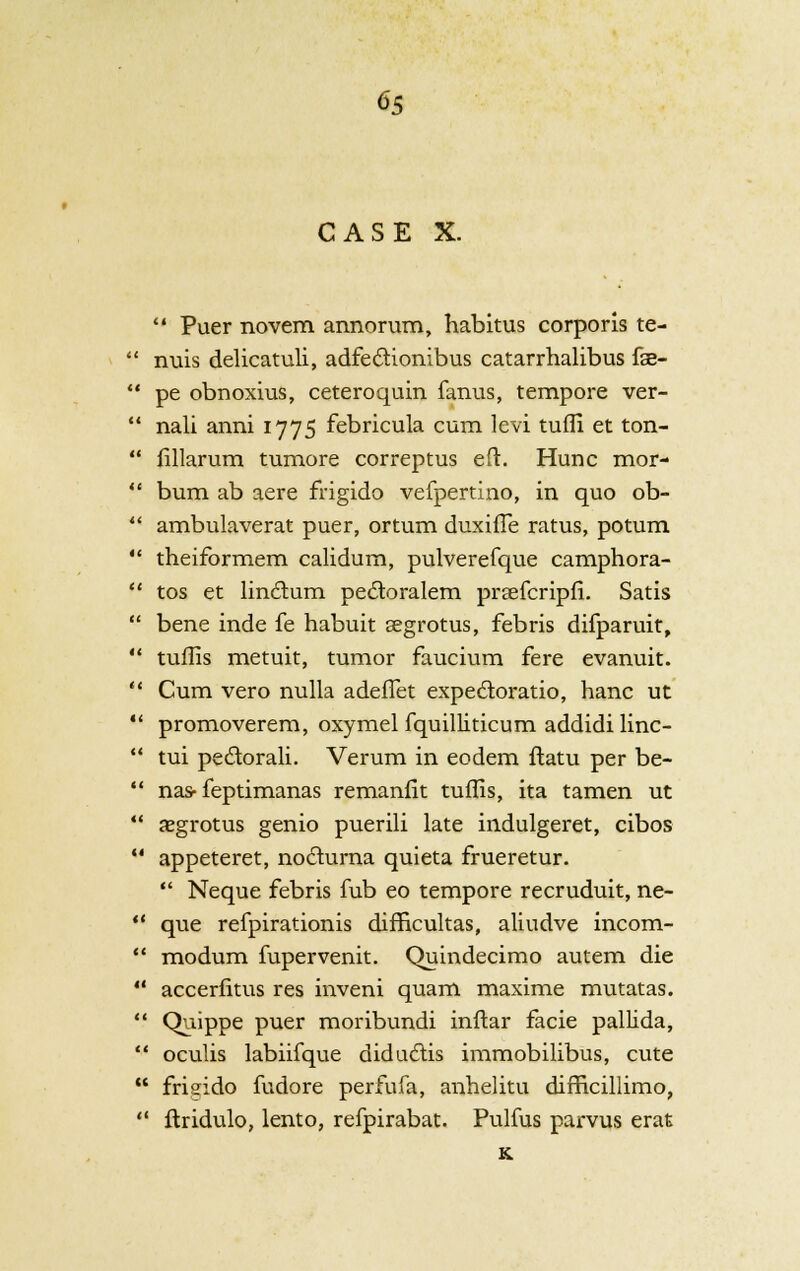 CASE X.  Puer novem annorum, habitus corporis te- '■' nuis delicatuli, adfectionibus catarrhalibus fse-  pe obnoxius, ceteroquin farms, tempore ver-  nali anni 1775 febricula cum levi tufli et ton-  fillarum tumore correptus eft. Hunc mor-  bum ab aere frigido vefpertino, in quo ob-  ambulaverat puer, ortum duxiffe ratus, potum  theiformem calidum, pulverefque camphora-  tos et linclum pectoralem praefcripfi. Satis  bene inde fe habuit segrotus, febris difparuit,  tuflis metuit, tumor faucium fere evanuit.  Cum vero nulla adeffet expe6toratio, hanc ut  promoverem, oxymel fquilliticum addidi linc-  tui pecl:orali. Verum in eodem ftatu per be- M nas- feptimanas remanfit tuflis, ita tamen ut  xgrotus genio puerili late indulgeret, cibos  appeteret, no6turna quieta frueretur.  Neque febris fub eo tempore recruduit, ne-  que refpirationis difficultas, aliudve incom-  modum fupervenit. Quindecimo autem die  accerfitus res inveni quam maxime mutatas. '.' Quippe puer moribundi inftar facie pallida,  oculis labiifque diduclis immobilibus, cute  frieido fudore perfufa, anhelitu difficillimo,  ftridulo, lento, refpirabat. Pulfus parvus erat K