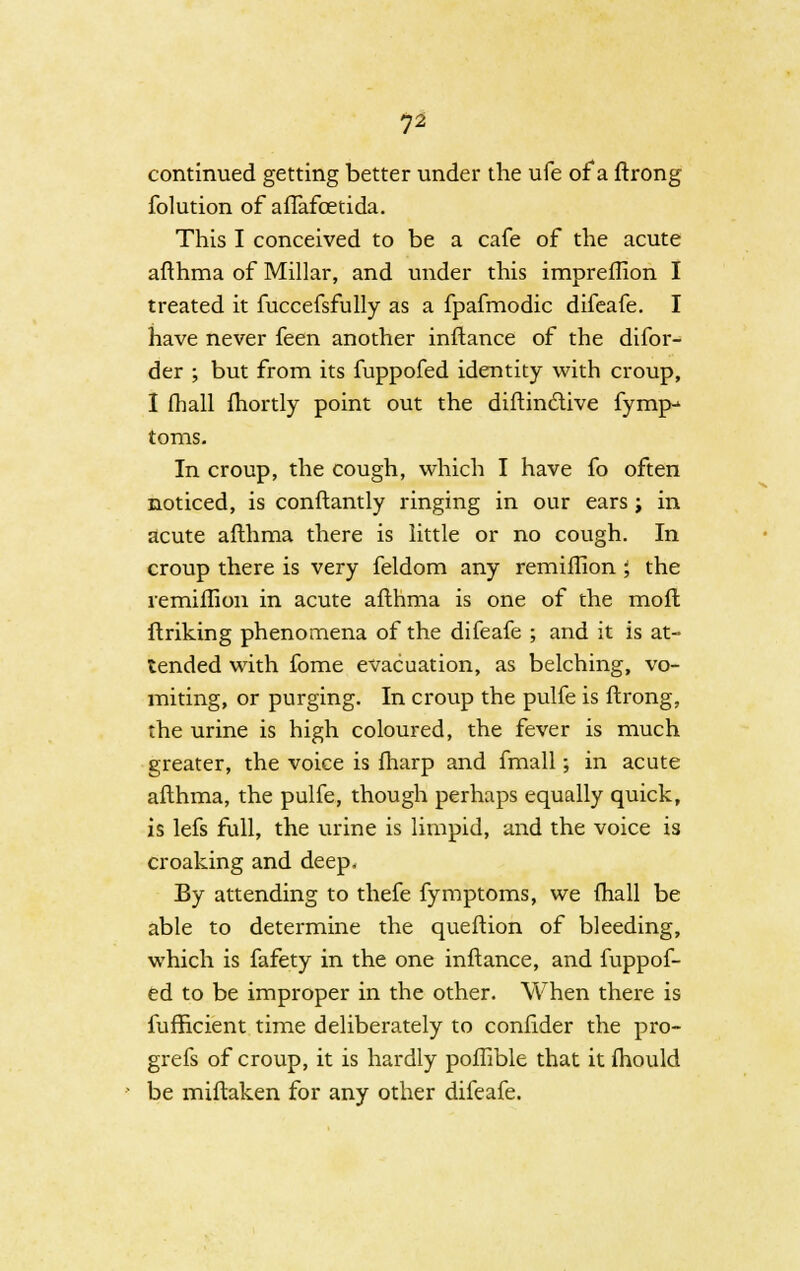 continued getting better under the ufe of a ftrong folution of aflafcetida. This I conceived to be a cafe of the acute afthma of Millar, and under this impreflion I treated it fuccefsfully as a fpafmodic difeafe. I have never feen another inftance of the difor- der ; but from its fuppofed identity with croup, I (hall fhortly point out the diftindive fymp* toms. In croup, the cough, which I have fo often noticed, is conftantly ringing in our ears; in acute afthma there is little or no cough. In croup there is very feldom any remiffion; the remiffion in acute afthma is one of the moft ftriking phenomena of the difeafe ; and it is at- tended with fome evacuation, as belching, vo- miting, or purging. In croup the pulfe is ftrong, the urine is high coloured, the fever is much greater, the voice is fharp and fmall; in acute afthma, the pulfe, though perhaps equally quick, is lefs full, the urine is limpid, and the voice is croaking and deep. By attending to thefe fymptoms, we (hall be able to determine the queftion of bleeding, which is fafety in the one inftance, and fuppof- ed to be improper in the other. When there is fufhcient time deliberately to confider the pro- grefs of croup, it is hardly poffible that it fhould be miftaken for any other difeafe.