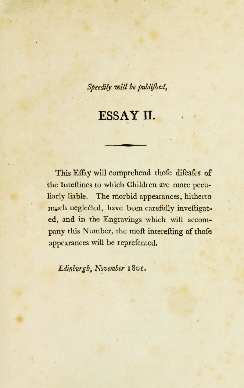 Speedily will he publi/hed, ESSAY II. This Eflay will comprehend thofe difeafes of the Inteftines to which Children are more pecu- liarly liable. The morbid appearances, hitherto much neglected, have been carefully inveftigat- ed, and in the Engravings which will accom- pany this Number, the moft interefting of thofe appearances will be reprefented, Edinburgh, November i8or.