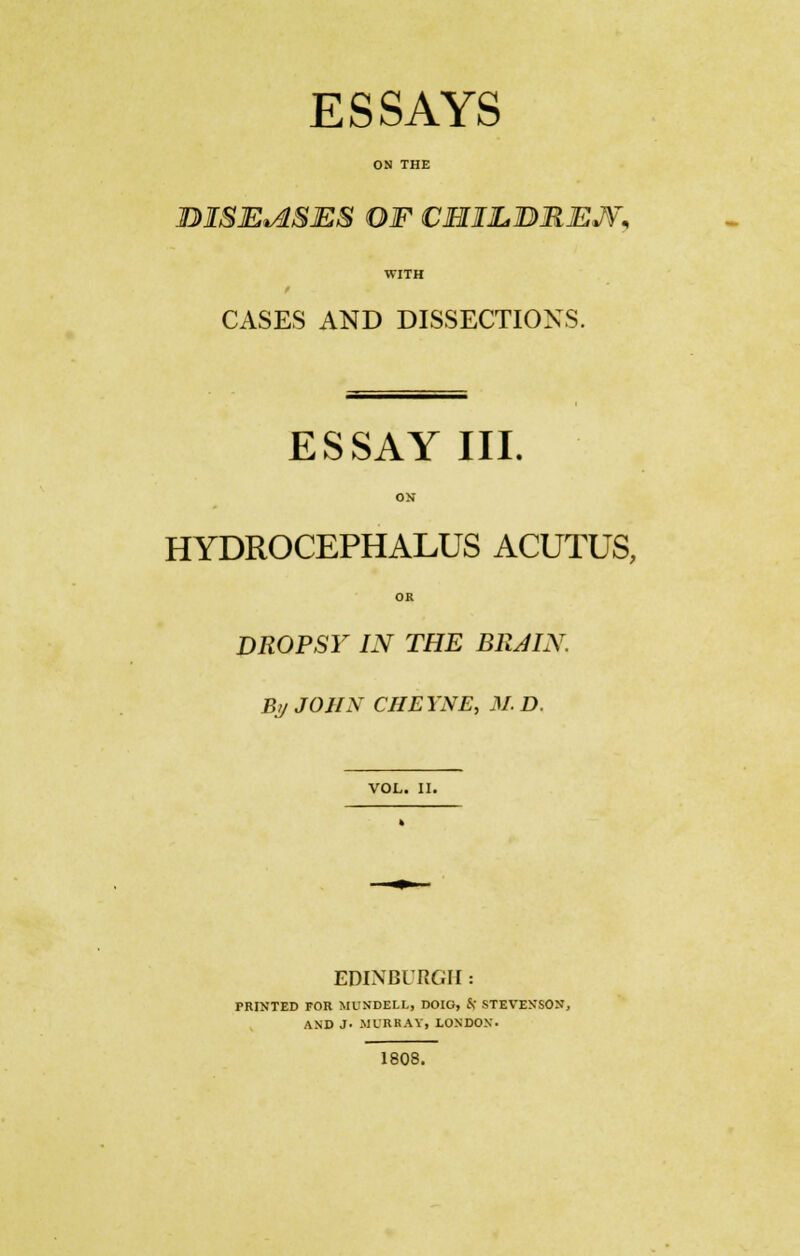 ESSAYS ON THE BISEtASES OF CHILJBREJV* WITH CASES AND DISSECTIONS. ESSAY III. ON HYDROCEPHALUS ACUTUS, OK DROPSY IN THE BR JIN. By JOHN CHEYNE, M. D. VOL. II. EDINBURGH: PRINTED FOR MUXDELL, DOIG, Sf STEVENSON, AND J- MURRAY, LONDON. 1808.