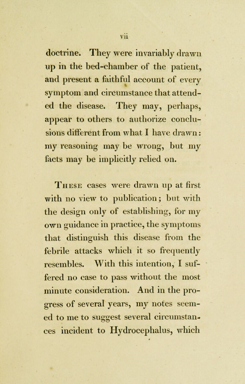 VJ1 doctrine. They were invariably drawn up in the bed-chamber of the patient, and present a faith fid account of every symptom and circumstance that attend- ed the disease. They may, perhaps, appear to others to authorize conclu- sions different from what I have drawn: my reasoning may be wrong, but my facts may be implicitly relied on. These cases were drawn up at first with no view to publication; but with the design only of establishing, for my own guidance in practice, the symptoms that distinguish this disease from the febrile attacks which it so frequently resembles. With this intention, I suf- fered no case to pass without the most minute consideration. And in the pro- gress of several years, my notes seem- ed to me to suggest several circumstan- ces incident to Hydrocephalus, which