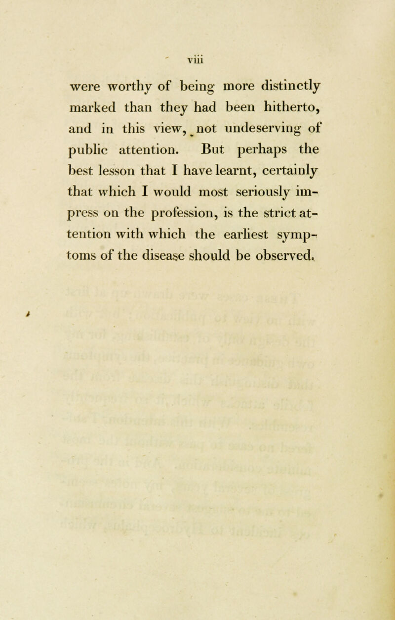 Vlll were worthy of being more distinctly marked than they had been hitherto, and in this view, ^ not undeserving of public attention. But perhaps the best lesson that I have learnt, certainly that which I would most seriously im- press on the profession, is the strict at- tention with which the earliest symp- toms of the disease should be observed.