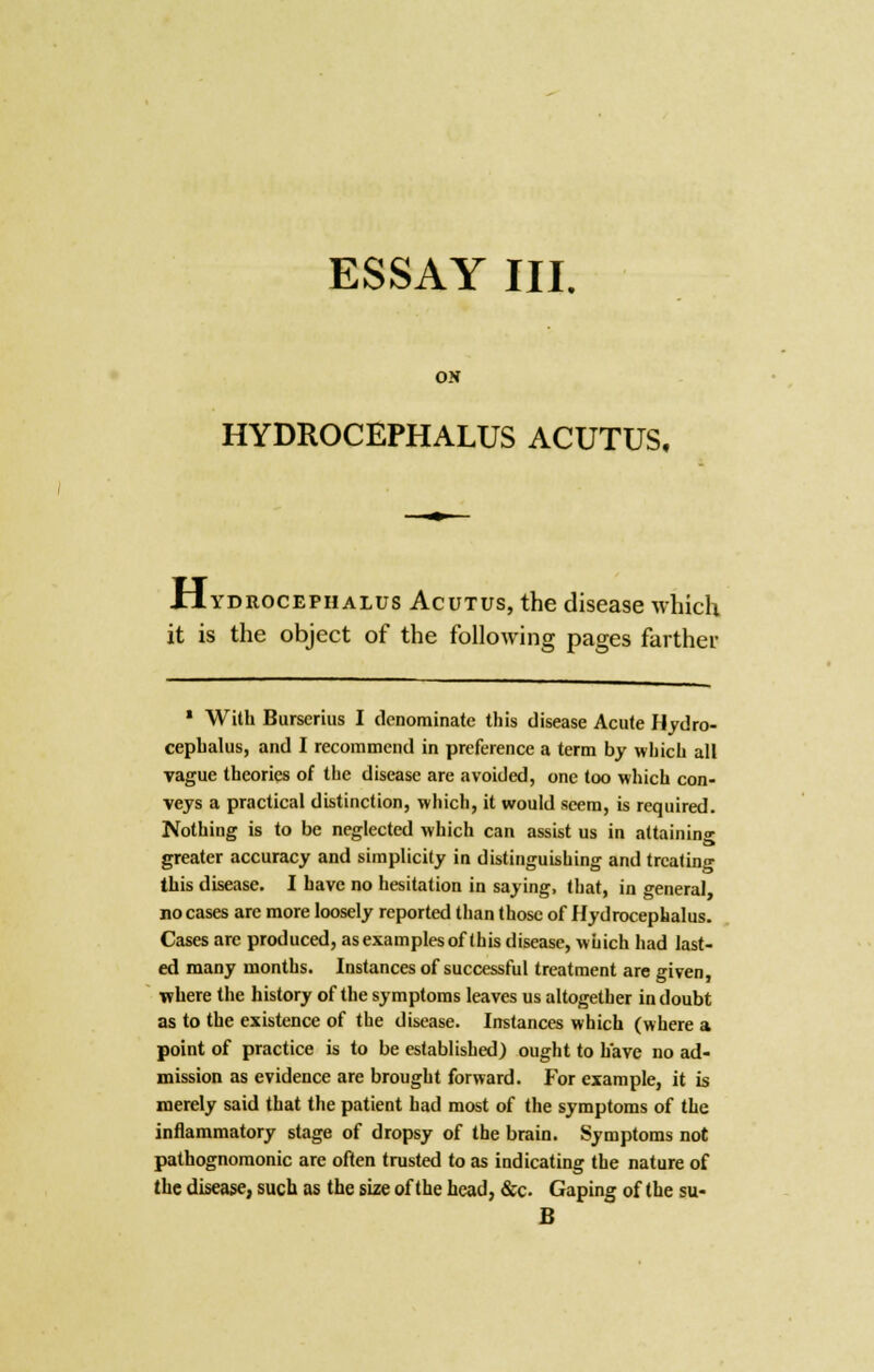 ESSAY III. ON HYDROCEPHALUS ACUTUS, Hydrocephalus Acutus, the disease which it is the object of the following pages farther 1 With Burserius I denominate this disease Acute Hydro- cephalus, and I recommend in preference a term by which all vague theories of the disease are avoided, one too which con- veys a practical distinction, which, it would seem, is required. Nothing is to be neglected which can assist us in attaining greater accuracy and simplicity in distinguishing and treating this disease. I have no hesitation in saying, that, in general no cases arc more loosely reported than those of Hydrocephalus. Cases are produced, as examples of this disease, which had last- ed many months. Instances of successful treatment are given, where the history of the symptoms leaves us altogether in doubt as to the existence of the disease. Instances which (where a point of practice is to be established) ought to have no ad- mission as evidence are brought forward. For example, it is merely said that the patient had most of the symptoms of the inflammatory stage of dropsy of the brain. Symptoms not pathognomonic are often trusted to as indicating the nature of the disease, such as the size of the head, &c. Gaping of the su- B