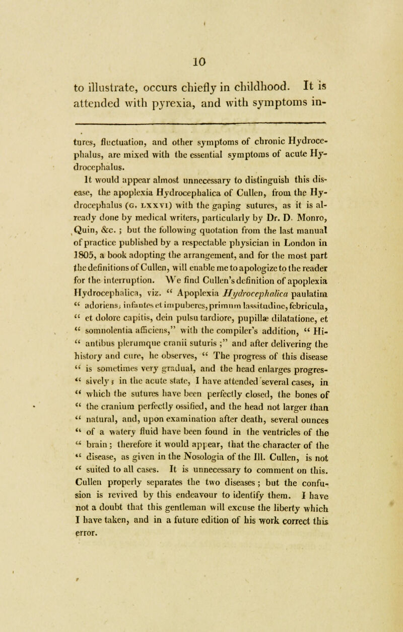 to illustrate, occurs chiefly in childhood. It is attended with pyrexia, and with symptoms in- turcs, fluctuation, and other symptoms of chronic Hydroce- phalus, are mixed with the essential symptoms of acute Hy- drocephalus. It would appear almost unnecessary to distinguish this dis- ease, the apoplexia Hydrocephalica of Cullen, from the Hy- drocephalus (G. lxxvi) with the gaping sutures, as it is al- ready done by medical writers, particularly by Dr. D. Monro, Quin, &c. ; but the following quotation from the last manual of practice published by a respectable physician in London in 1805, a book adopting the arrangement, and for the most part the definitions of Cullen, will enable me to apologize to the reader for the interruption. We find Cullen's definition of apoplexia Hydrocephalica, viz.  Apoplexia Hydrocephalica paulatim  adoriens, infauiesetimpuberes,primnm lassitudinc,fcbricula,  et dolorc capitis, dein pulsu tardiore, pupilla? dilatatione, et  somnolentia afficiens, with the compiler's addition,  Hi-  antibus plcrumque cranii suturis ; and after delivering the history and cure, he observes,  The progress of this disease  is sometimes very gradual, and the head enlarges progres-  sively i in the acute state, I have attended several cases, in  which the sutures have been perfectly closed, the bones of  the cranium perfectly ossified, and the head not larger than  natural, and, upon examination after death, several ounces •• of a watery fluid have been found in the ventricles of the  brain ; therefore it would api ear, that the character of the *' disease, as given in the Nosologia of the 111. Cullen, is not  suited to all cases. It is unnecessary to comment on this. Cullen properly separates the two diseases; but the confu- sion is revived by this endeavour to identify them. I have not a doubt that this gentleman will excuse the liberty which I have taken, and in a future edition of his work correct this error.