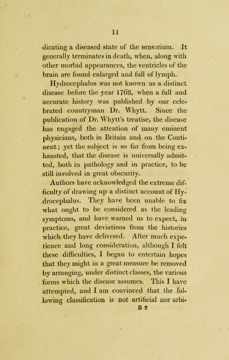 dicating a diseased state of the tentorium. It generally terminates in death, when, along with other morbid appearances, the ventricles of the brain are found enlarged and full of lymph. Hydrocephalus was not known as a distinct disease before the year 176S, when a full and accurate history was published by our cele- brated countryman Dr. Whytt. Since the publication of Dr. Whytt's treatise, the disease has engaged the attention of many eminent physicians, both in Britain and on the Conti- nent ; yet the subject is so far from being ex- hausted, that the disease is universally admit- ted, both in pathology and in practice, to be still involved in great obscurity. Authors have acknowledged the extreme dif- ficulty of drawing up a distinct account of Hy- drocephalus. They have been unable to fix what ought to be considered as the leading symptoms, and have warned us to expect, in practice, great deviations from the histories which they have delivered. After much expe- rience and long consideration, although I felt these difficulties, I began to entertain hopes that they might in a great measure be removed by arranging, under distinct classes, the various forms which the disease assumes. This I have attempted, and I am convinced that the fol- lowing classification is not artificial nor arbi- B 2