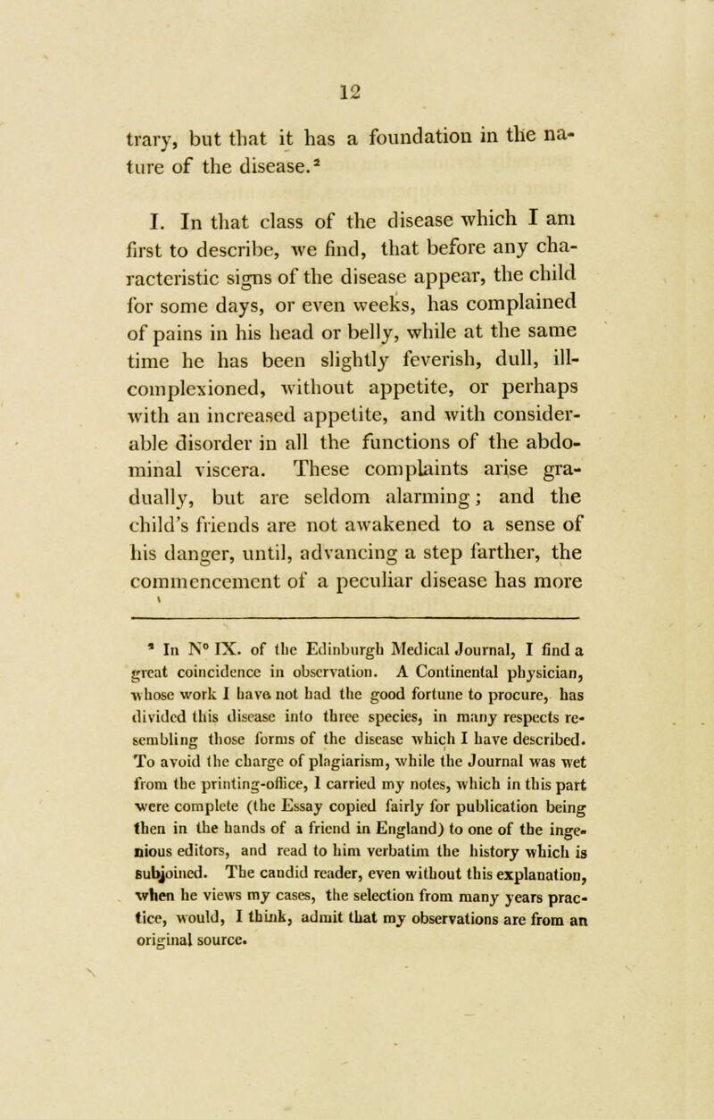 trary, but that it has a foundation in the na- ture of the disease.2 I. In that class of the disease which I am first to describe, we find, that before any cha- racteristic signs of the disease appear, the child for some days, or even weeks, has complained of pains in his head or belly, while at the same time he has been slightly feverish, dull, ill— complexioned, without appetite, or perhaps with an increased appetite, and with consider- able disorder in all the functions of the abdo- minal viscera. These complaints arise gra- dually, but are seldom alarming; and the child's friends are not awakened to a sense of his danger, until, advancing a step farther, the commencement of a peculiar disease has more * In N° IX. of the Edinburgh Medical Journal, I find a great coincidence in observation. A Continental physician, ■whose work I have, not had the good fortune to procure, has divided this disease into three species, in many respects re- sembling those forms of the disease which I have described. To avoid the charge of plagiarism, while the Journal was wet from the printing-office, 1 carried my notes, which in this part ■were complete (the Essay copied fairly for publication being (hen in the hands of a friend in England) to one of the inge- nious editors, and read to him verbatim the history which is subjoined. The candid reader, even without this explanation, when he views my cases, the selection from many years prac- tice, would, I think, admit that my observations are from an original source.