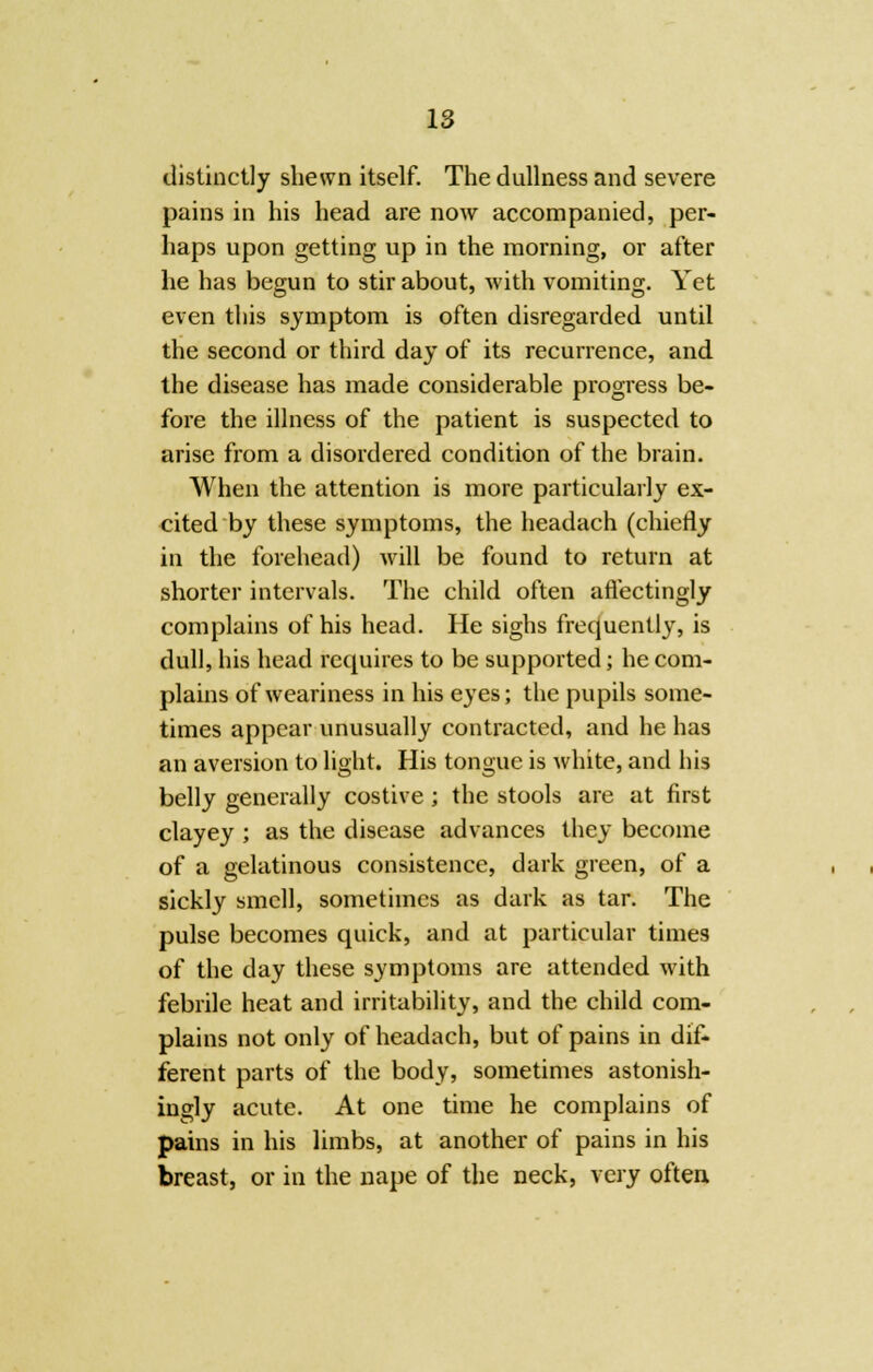 distinctly shewn itself. The dullness and severe pains in his head are now accompanied, per- haps upon getting up in the morning, or after he has begun to stir about, with vomiting. Yet even this symptom is often disregarded until the second or third day of its recurrence, and the disease has made considerable progress be- fore the illness of the patient is suspected to arise from a disordered condition of the brain. When the attention is more particularly ex- cited by these symptoms, the headach (chiefly in the forehead) will be found to return at shorter intervals. The child often aflectingly complains of his head. He sighs frequently, is dull, his head requires to be supported; he com- plains of weariness in his eyes; the pupils some- times appear unusually contracted, and he has an aversion to light. His tongue is white, and his belly generally costive ; the stools are at first clayey ; as the disease advances they become of a gelatinous consistence, dark green, of a sickly smell, sometimes as dark as tar. The pulse becomes quick, and at particular times of the day these symptoms are attended with febrile heat and irritability, and the child com- plains not only of headach, but of pains in dif- ferent parts of the body, sometimes astonish- ingly acute. At one time he complains of pains in his limbs, at another of pains in his breast, or in the nape of the neck, very often