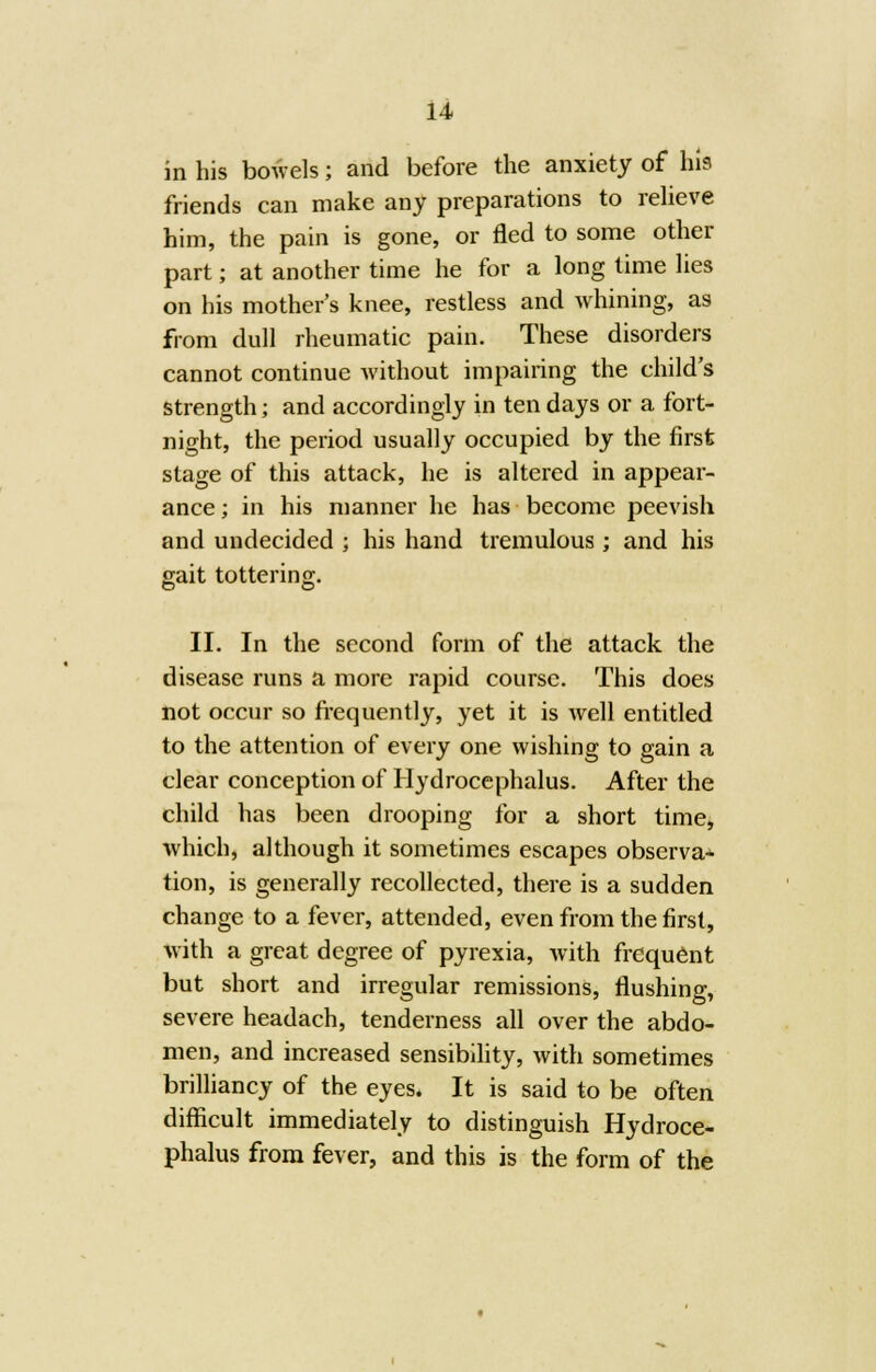 in his bowels; and before the anxiety of his friends can make any preparations to relieve him, the pain is gone, or fled to some other part; at another time he for a long time lies on his mother's knee, restless and whining, as from dull rheumatic pain. These disorders cannot continue without impairing the child's strength; and accordingly in ten days or a fort- night, the period usually occupied by the first stage of this attack, he is altered in appear- ance; in his manner he has become peevish and undecided ; his hand tremulous ; and his gait tottering. II. In the second form of the attack the disease runs a more rapid course. This does not occur so frequently, yet it is well entitled to the attention of every one wishing to gain a clear conception of Hydrocephalus. After the child has been drooping for a short time, which, although it sometimes escapes observa* tion, is generally recollected, there is a sudden change to a fever, attended, even from the first, with a great degree of pyrexia, with frequent but short and irregular remissions, flushing, severe headach, tenderness all over the abdo- men, and increased sensibility, with sometimes brilliancy of the eyes. It is said to be often difficult immediately to distinguish Hydroce- phalus from fever, and this is the form of the