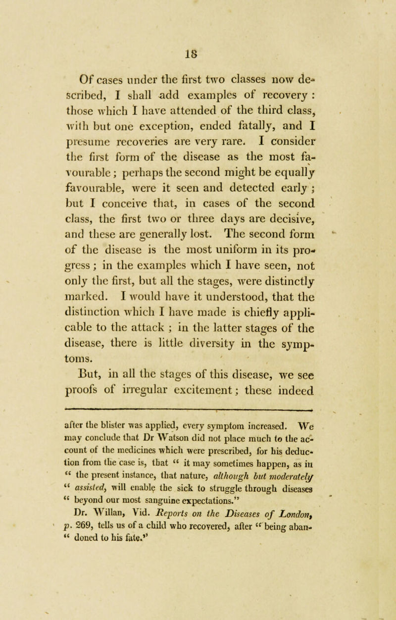 Of cases under the first two classes now de- scribed, I shall add examples of recovery : those which I have attended of the third class, with but one exception, ended fatally, and I presume recoveries are very rare. I consider the first form of the disease as the most fa- vourable ; perhaps the second might be equally favourable, were it seen and detected early ; but I conceive that, in cases of the second class, the first two or three days are decisive, and these are generally lost. The second form of the disease is the most uniform in its pro- gress ; in the examples which I have seen, not only the first, but all the stages, were distinctly marked. I would have it understood, that the distinction which I have made is chiefly appli- cable to the attack ; in the latter stages of the disease, there is little diversity in the symp- toms. But, in all the stages of this disease, we see proofs of irregular excitement; these indeed after the blister was applied, every symptom increased. We may conclude that Dr Watson did not place much to tbe ac- count of the medicines which were prescribed, for his deduc- tion from the case is, that  it may sometimes happen, as in  the present instance, that nature, although but moderately  assisted, will enable the sick to struggle through diseases  beyond our most sanguine expectations. Dr. Willan, Vid. Reports on the Diseases of London, p. 269, tells us of a child who recovered, after  being aban-  doned to his fate.''