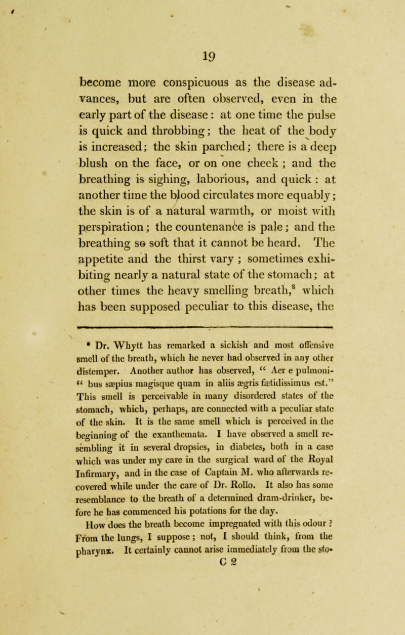 become more conspicuous as the disease acU vances, but are often observed, even in the early part of the disease : at one time the pulse is quick and throbbing; the heat of the body is increased; the skin parched; there is a deep blush on the face, or on one cheek ; and the breathing is sighing, laborious, and quick : at another time the bjood circulates more equably; the skin is of a natural warmth, or moist with perspiration; the countenance is pale; and the breathing so soft that it cannot be heard. The appetite and the thirst vary ; sometimes exhi- biting nearly a natural state of the stomach; at other times the heavy smelling breath,8 which has been supposed peculiar to this disease, the • Dr. Whytt has remarked a sickish and most offensive smell of the breath, which he never had observed in any other distemper. Another author has observed, Aer e pulmoni- bus saepius magisque quam in aliis a?gris fcetidissimus est. This smell is perceivable in many disordered states of the stomach, which, perhaps, are connected with a peculiar state of the skin. It is the same smell which is perceived in the beginning of the exanthemata. I have observed a smell re- sembling it in several dropsies, in diabetes, both in a case which was under my care in the surgical ward of the Royal Infirmary, and in the case of Captain If. who afterwards re- covered while under the care of Dr. Rollo. It also has some resemblance to the breath of a determined dram-drinker, be- fore he has commenced his potations for the day. How does the breath become impregnated with this odour ? From the lungs, I suppose; not, I should think, from the pharynx. It certainly cannot arise immediately from the sto» C 2