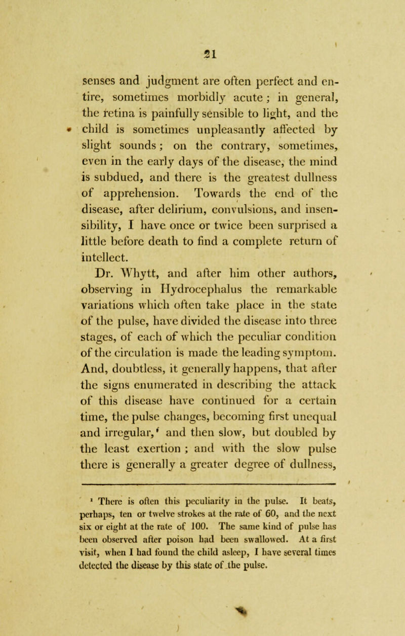 senses and judgment are often perfect and en- tire, sometimes morbidly acute; in general, the retina is painfully sensible to light, and the child is sometimes unpleasantly affected by slight sounds; on the contrary, sometimes, even in the early days of the disease, the mind is subdued, and there is the greatest dullness of apprehension. Towards the end of the disease, after delirium, convulsions, and insen- sibility, I have once or twice been surprised a little before death to find a complete return of intellect. Dr. Whytt, and after him other authors, observing in Hydrocephalus the remarkable variations which often take place in the state of the pulse, have divided the disease into three stages, of each of which the peculiar condition of the circulation is made the leading symptom. And, doubtless, it generally happens, that after the signs enumerated in describing the attack of this disease have continued for a certain time, the pulse changes, becoming first unequal and irregular,' and then slow, but doubled by the least exertion ; and with the slow pulse there is generally a greater degree of dullness, 1 There is often this peculiarity in the pulse. It beats, perhaps, ten or twelve strokes at the rate of 60, and the next six or eight at the rate of 100. The same kind of pulse has I)een observed after poison had been swallowed. At a first visit, when I had found the child asleep, I have several times detected the disease by this slate of the pulse.