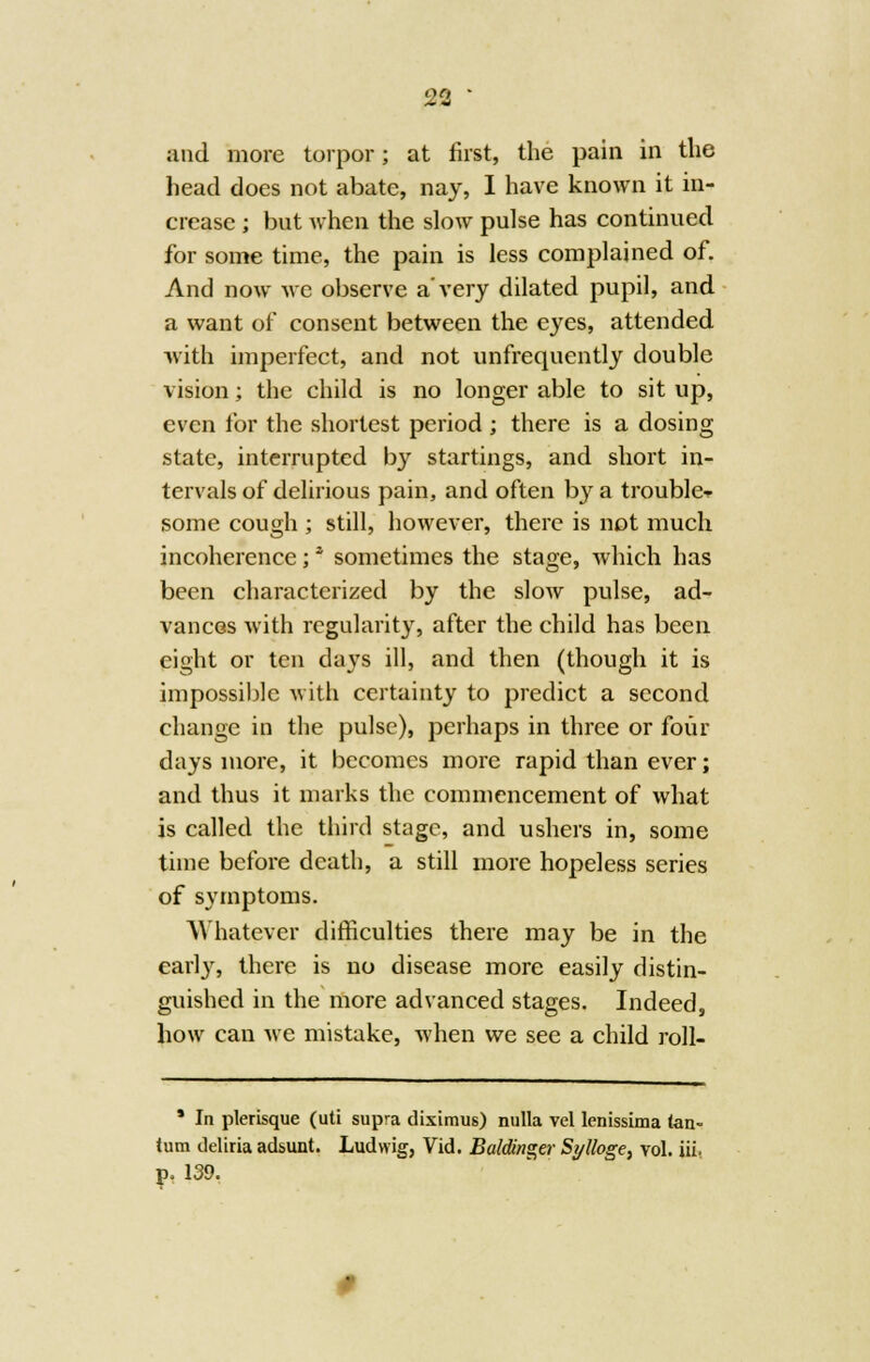 and more torpor; at first, the pain in the head does not abate, nay, I have known it in- crease ; but when the slow pulse has continued for some time, the pain is less complained of. And now we observe a'very dilated pupil, and a want of consent between the eyes, attended with imperfect, and not unfrequently double vision; the child is no longer able to sit up, even for the shortest period ; there is a dosing state, interrupted by startings, and short in- tervals of delirious pain, and often by a trouble-- some cough ; still, however, there is not much incoherence;' sometimes the stage, which has been characterized by the slow pulse, ad- vances with regularity, after the child has been eight or ten days ill, and then (though it is impossible with certainty to predict a second change in the pulse), perhaps in three or four days more, it becomes more rapid than ever; and thus it marks the commencement of what is called the third stage, and ushers in, some time before death, a still more hopeless series of symptoms. Whatever difficulties there may be in the early, there is no disease more easily distin- guished in the more advanced stages. Indeed, how can we mistake, when we see a child roll- ' In plerisque (uti supra diximus) nulla vel lenissima tan- lum tleliria adsunt. Ludwig, Vid. Baldinger Sylloge, vol. Hi p. 139.