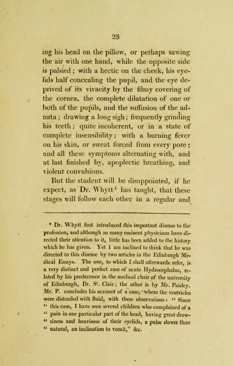 ing his head on the pillow, or perhaps sawing the air with one hand, while the opposite side is palsied; with a hectic on the cheek, his eye- lids half concealing the pupil, and the eye de- prived of its vivacity by the filmy covering of the cornea, the complete dilatation of one or both of the pupils, and the suffusion of the ad- nata; drawing a long sigh; frequently grinding his teeth ; quite incoherent, or in a state of complete insensibility; with a burning fever on his skin, or sweat forced from every pore; and all these symptoms alternating with, and at last finished by, apoplectic breathing, and violent convulsions. But the student will be disappointed, if he expect, as Dr. Whytt3 has taught, that these stages will follow each other in a regular and • Dr. Whytt first introduced this important disease to the profession, and although so many eminent physicians Lave di- rected their attention to it, little has been added to the history which he has given. Yet I am inclined to think that he was directed to this disease by two articles in the Edinburgh Me- dical Essays. The one, to which I shall afterwards refer, is a very distinct and perfect case of acute Hydrocephalus, re- lated by his predecessor in the medical chair of the university of Edinburgh, Dr. S'. Clair; the other is by Mr. Paisley. Mr. P. concludes his account of a case, where the ventricles were distended with fluid, with these observations : Siucc this case, I have seen several children who complained of a pain in one particular part of the head, having great drow- siness and heaviness of their eyelids, a pulse slower than natural, an inclination to vomit, &c.